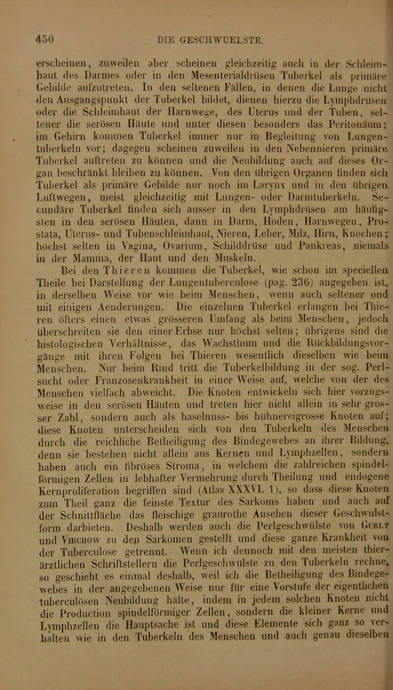 erscheinen, zuweilen aber scheinen gleichzeitig auch in der Schleim- haut des Darmes oder in den Mesenterialdrüsen Tuberkel als primäre Gebilde aufzutreten. In den seltenen Fallen, in denen die Lunge nicht den Ausgangspunkt der Tuberkel bildet, dienen hierzu die Lymphdrüsen oder die Schleimhaut der Harnwege, des Uterus und der Tuben, sel- tener die serösen Haute und unter diesen besonders das Peritonäum; im Gehirn kommen Tuberkel immer nur in Begleitung von Lungen- tuberkeln vor; dagegen scheinen zuweilen in den Nebennieren primäre Tuberkel auftreten zu können und die Neubildung auch auf dieses Or- gan beschränkt bleiben zu können. Von den übrigen Organen finden sich Tuberkel als primäre Gebilde nur noch im Larynx und in den übrigen Luftwegen, meist gleichzeitig mit Lungen- oder Darmtuberkeln. Se- cundäre Tuberkel finden sich ausser in den Lymphdrüsen am häufig- sten in den serösen Häuten, dann in Darm, Hoden, Harnwegen, Pro- stata, Uterus- und Tubenschleimhaut, Nieren, Leber, Milz, Hirn, Knochen; höchst selten in Vagina, Ovarium, Schilddrüse und Pankreas, niemals in der Mamma, der Haut und den Muskeln. Bei den Thieren kommen die Tuberkel, wie schon im speciellen Theile bei Darstellung der Lungentuherculose (pag. 236) angegeben ist, in derselben Weise vor wie beim Menschen, wenn auch seltener und mit einigen Aenderuugeu. Die einzelnen Tuberkel erlangen hei Tliie- ren öfters einen etwas grösseren Umfang als heim Menschen, jedoch überschreiten sie den einer Erbse nur höchst selten; übrigens sind die histologischen Verhältnisse, das Wachsthum und die Rückbildungsvor- gänge mit ihren Folgen bei Thieren wesentlich dieselben wie beim Menschen. Nur beim Rind tritt die Tuberkelbildung in der sog. Perl- sucht oder Franzosenkrankheit in einer Weise auf, welche von der des Menschen vielfach abweicht. Die Knoten entwickeln sich hier vorzugs- weise in den serösen Häuten und treten hier nicht allein in sehr gros- ser Zahl, sondern auch als haselnuss- bis hühnereigrosse Knoten auf; diese Knoten unterscheiden sich von den Tuberkeln des Menschen durch die reichliche Beiheiligung des Bindegewebes an ihrer Bildung, denn sie bestehen nicht allein aus Kernen und Lymphzellen, sondern haben auch ein fibröses Stroma, in welchem die zahlreichen spindel- förmigen Zellen in lebhafter Vermehrung durch Theilung und endogene Kernproliferation begriffen sind (Atlas XXXVL 1), so dass diese Knoten zum Theil ganz die feinste Textur des Sarkoms haben und auch auf der Schnittfläche das fleischige graurothe Ansehen dieser Geschwulst- form darbieten. Deshalb werden auch die Perlgeschwülste von Gurlt und Virciiow zu den Sarkomen gestellt und diese ganze Krankheit von der Tuberculose getrennt. Wenn ich dennoch mit den meisten thier- ärztlichen Schriftstellern die Perlgeschwülste zu den Tuberkeln rechne, so geschieht es einmal deshalb, weil ich die Betheiligung des Bindege- webes in der angegebenen Weise nur für eine Vorstufe der eigentlichen tuberculösen Neubildung halte, indem in jedem solchen Knoten nicht die Production spindelförmiger Zellen, sondern die kleiner Kerne und Lymphzellen die Hauptsache ist und diese Elemente sich ganz so ver- halten wie in den Tuberkeln des Menschen und auch genau dieselben