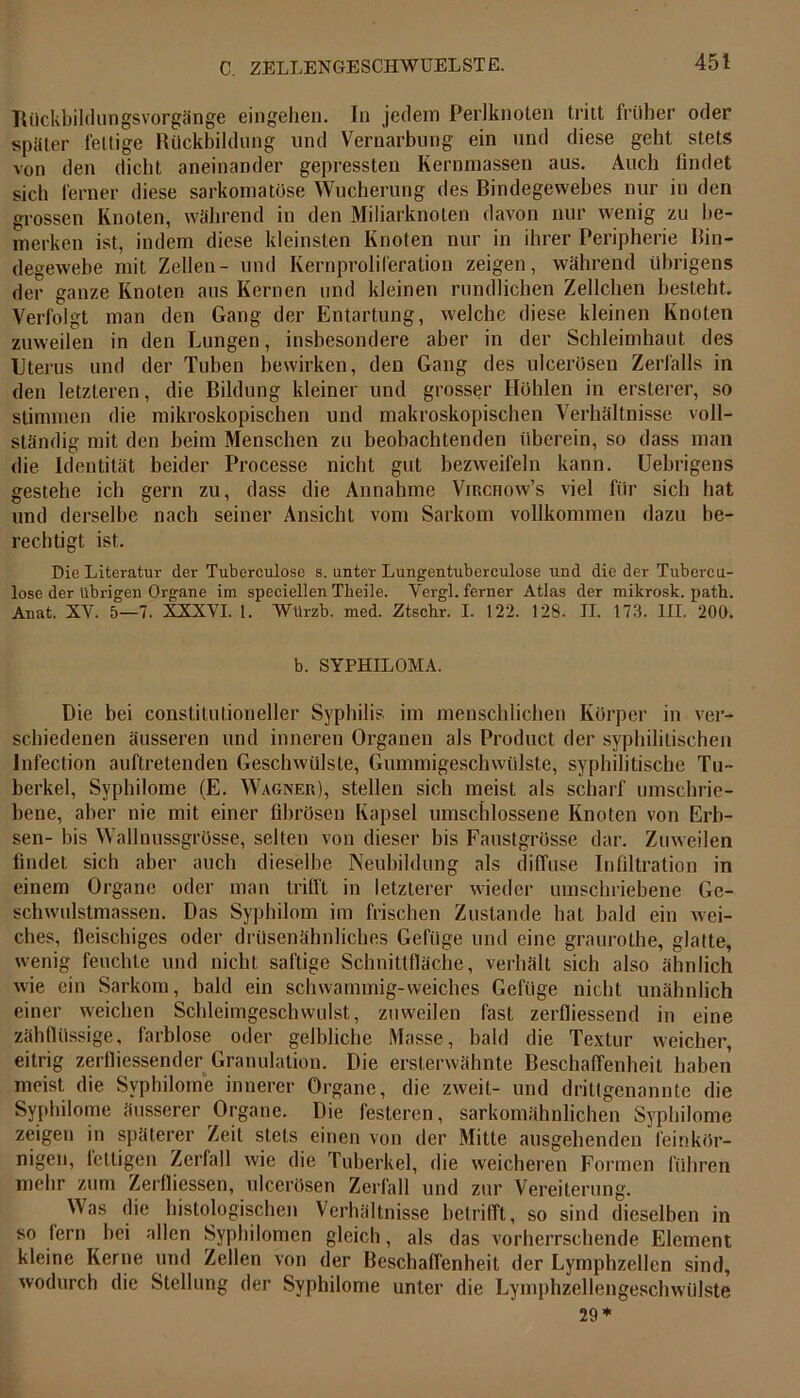 Ttückbildungsvorgänge eingehen. In jedem Perlknoten tritt früher oder später fettige Rückbildung und Vernarbung ein und diese geht stets von den dicht aneinander gepressten Kernmassen aus. Auch findet sich ferner diese sarkomatüse Wucherung des Bindegewebes nur in den grossen Knoten, während in den Miliarknoten davon nur wenig zu be- merken ist, indem diese kleinsten Knoten nur in ihrer Peripherie Bin- degewebe mit Zellen- und Kernproliferation zeigen, während übrigens der ganze Knoten aus Kernen und kleinen rundlichen Zellchen besteht. Verfolgt man den Gang der Entartung, welche diese kleinen Knoten zuweilen in den Lungen, insbesondere aber in der Schleimhaut des Uterus und der Tuben bewirken, den Gang des ulcerösen Zerfalls in den letzteren, die Bildung kleiner und grosser Hohlen in ersterer, so stimmen die mikroskopischen und makroskopischen Verhältnisse voll- ständig mit den beim Menschen zu beobachtenden überein, so dass man die Identität beider Processe nicht gut bezweifeln kann. Uebrigens gestehe ich gern zu, dass die Annahme Virchow’s viel für sich hat und derselbe nach seiner Ansicht vom Sarkom vollkommen dazu be- rechtigt. ist. Die Literatur der Tuberculose s. unter Lungentuberculose und die der Tubercu- lose der übrigen Organe im speciellen Theiie. Vergl. ferner Atlas der mikrosk. path. Anat. XV. 5—7. XXXVI. 1. Würzb. med. Ztschr. I. 122. 128. II. 173. III. 200. b. SYPHILOMA. Die bei constitutioneller Syphilis im menschlichen Körper in ver- schiedenen äusseren und inneren Organen als Product der syphilitischen Infection auftretenden Geschwülste, Gummigeschwülste, syphilitische Tu- berkel, Syphilome (E. Wagner), stellen sich meist als scharf umschrie- bene, aber nie mit einer fibrösen Kapsel umschlossene Knoten von Erb- sen- bis Wallnussgrösse, selten von dieser bis Faustgrösse dar. Zuweilen findet sich aber auch dieselbe Neubildung als diffuse Infiltration in einem Organe oder man trifft in letzterer wieder umschriebene Ge- schwulstmassen. Das Syphilom im frischen Zustande hat bald ein wei- ches, fleischiges oder drüsenähnliches Gefüge und eine graurothe, glatte, wenig feuchte und nicht saftige Schnittfläche, verhält sich also ähnlich wie ein Sarkom, bald ein schwammig-weiches Gefüge nicht unähnlich einer weichen Schleimgeschwulst, zuweilen fast zerfliessend in eine zähflüssige, farblose oder gelbliche Masse, bald die Textur weicher, eitrig zerfliessender Granulation. Die ersterwähnte Beschaffenheit haben meist die Syphilome innerer Organe, die zweit- und dritlgenannte die Syphilome äusserer Organe. Die festeren, sarkomähnlichen Syphilome zeigen in späterer Zeit stets einen von der Mitte ausgehenden feinkör- nigen, fettigen Zerfall wie die Tuberkel, die weicheren Formen führen mehr zum Zerfliessen, ulcerösen Zerfall und zur Vereiterung. Was die histologischen Verhältnisse betrifft, so sind dieselben in so fern bei allen Syphilomen gleich, als das vorherrschende Element kleine Kerne und Zellen von der Beschaffenheit der Lymphzellen sind, wodurch die Stellung der Syphilome unter die Lymphzellengeschwülste 29 *