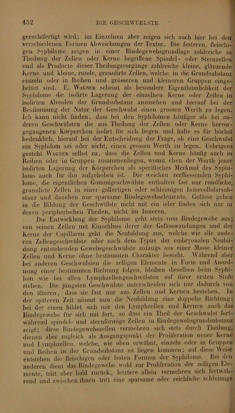gerechtfertigt wird; im Einzelnen aber zeigen sich auch hier hei den verschiedenen Formen Abweichungen der Textur. Die festeren, fleischi- gen Syphilome zeigen in einer Bindegewebsgrundlage zahlreiche in Theilung der Zellen oder Kerne begriflene Spindel- oder Sternzellen und als Producte dieser Theilungsvorgänge zahlreiche kleine, glänzende Kerne und kleine, runde, granulirte Zellen, welche in die Grundsubstanz einzeln oder in Fieihen und grosseren und kleineren Gruppen einge- bettet sind. E. Wagner scheint als besondere Eigenlhilrnlichkeit der Syphilome die isolirte Lagerung der einzelnen Kerne oder Zellen in isolirten Alveolen der Grundsubstanz anzusehen und hierauf hei der Bestimmung der Natur der Geschwulst einen grossen Werth zu legen. Ich kann nicht finden, dass bei den Syphilomen häufiger als hei an- deren Geschwülsten die aus Theilung der Zellen oder Kerne hervor- gegangenen Körperchen isolirt für sich liegen und halte es für höchst bedenklich, hierauf bei der Entscheidung der Frage, oh eine Geschwulst ein Syphilom sei oder nicht, einen grossen Werth zu legen. Uebrigens gesteht Wagner seihst zu, dass die Zellen und Kerne häufig auch in Reihen oder in Gruppen zusammenliegen, womit eben der Werth jener isolirten Lagerung der Körperchen als specifisches Merkmal des Syphi- loms auch für ihn aufgehoben ist. Die weichen zerfressenden Syphi- lome, die eigentlichen GummigeschWülste enthalten fast nur rundliche, granulirte Zellen in einer gallertigen oder schleimigen Intercellularsub- stanz und daneben nur sparsame Bindegewebselemente. Gefässe gehen in die Bildung der Geschwülste nicht mit ein oder finden sich nur in deren peripherischen Thcilen, nicht im Inneren. Die Entwicklung der Syphilome geht stets vom Bindegewebe aus; von seinen Zellen mit Einschluss derer der Gefässwaudungen und der Kerne der Capillaren geht die Neubildung aus, welche wie alle ande- ren Zellengeschwülste oder nach dem Typus der embryonalen Neubil- dung entstehenden Gewebsgeschwülste anfangs ans einer Masse kleiner Zellen und Kerne ohne bestimmten Charakter besteht. Während aber bei anderen Geschwülsten die zelligen Elemente in Form und Anord- nung einer bestimmten Richtung folgen, bleiben dieselben beim Syphi- lom wie hei allen Lymphzellengeschwülsten auf ihrer ersten Stufe stehen. Die jüngsten Geschwülste unterscheiden sich nur dadurch von den älteren, dass sie fast nur aus Zellen und Kernen bestehen, ln der späteren Zeit nimmt nun die Neubildung eine doppelte Richtung: bei der einen bildet sich mit den Lymphzellen und Kernen auch das Bindegewebe für sich mit fort, so dass ein Theil der Geschwulst fort- während spindel- und sternförmige Zellen in Bindegewebsgrundsubstanz zeigt; diese Bindegewebszellen vermehren sich stets durch Theilung^ dienen aber zugleich als Ausgangspunkt der Proliferation neuer Kerne und Lymphzellen, welche, wie oben erwähnt, einzeln oder in Gruppen und Reihen in der Grundsubstanz zu liegen kommen; auf diese Weise entstehen die fleischigen oder festen Formen der Syphilome. Bei den anderen dient das Bindegewebe wohl zur Proliferation der zelligen Ele- mente, tritt aber bald zurück, letztere allein vermehren sich fortwäh- rend und zwischen ihnen tritt eine sparsame oder reichliche schleimige