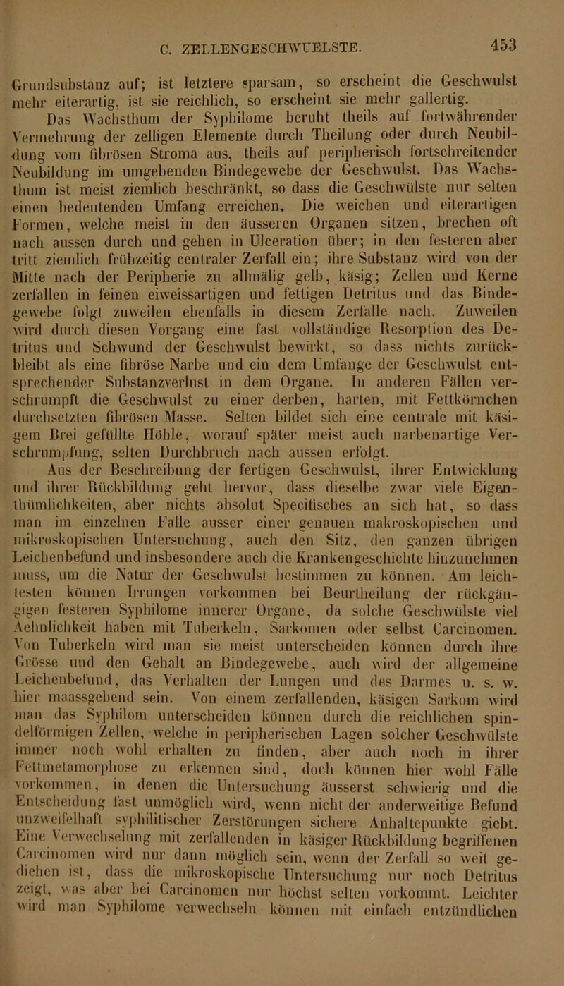 Grundsubstanz auf; ist letztere sparsam, so erscheint die Geschwulst mehr eiterartig, ist sie reichlich, so erscheint sie mehr gallertig. Das Wachsthum der Syphilome beruht Iheils auf fortwährender Vermehrung der zelligen Elemente durch Theilung oder durch Neubil- dung vom fibrösen Stroma aus, theils auf peripherisch fortschreitender Neubildung im umgebenden Bindegewebe der Geschwulst. Das Wachs- thum ist meist ziemlich beschränkt, so dass die Geschwülste nur seilen einen bedeutenden Umfang erreichen. Die weichen und eiterartigen Formen, welche meist in den äusseren Organen sitzen, brechen oft nach aussen durch und gehen in Ulceration über; in den festeren aber tritt ziemlich frühzeitig centraler Zerfall ein; ihre Substanz wird von der Mitte nach der Peripherie zu allmälig gelb, käsig; Zellen und Kerne zerfallen in feinen eiweissartigen und fettigen Detritus und das Binde- gewebe folgt zuweilen ebenfalls in diesem Zerfalle nach. Zuweilen wird durch diesen Vorgang eine fast vollständige Resorption des De- tritus und Schwund der Geschwulst bewirkt, so dass nichts zurück- bleibt als eine fibröse Narbe und ein dem Umfange der Geschwulst ent- sprechender Substanzverlust in dem Organe, ln anderen Fällen ver- schrumpft die Geschwulst zu einer derben, harten, mit Fettkörnchen durchsetzten fibrösen Masse. Selten bildet sich eine centrale mit käsi- gem Brei gefüllte Hoble, worauf später meist auch narbenartige Ver- schrumpfung, selten Durchbruch nach aussen erfolgt. Aus der Beschreibung der fertigen Geschwulst, ihrer Entwicklung und ihrer Rückbildung geht hervor, dass dieselbe zwar viele Eigen- ihümlichkeiten, aber nichts absolut Specifisches an sich hat, so dass man im einzelnen Falle ausser einer genauen makroskopischen und mikroskopischen Untersuchung, auch den Sitz, den ganzen übrigen Leichenbefund und insbesondere auch die Krankengeschichte hinzunehmen muss, um die Natur der Geschwulst bestimmen zu können. Am leich- testen können Irrungen Vorkommen bei Beurlheilung der rückgän- gigen festeren Syphilome innerer Organe, da solche Geschwülste viel Aehnlichkeit haben mit Tuberkeln, Sarkomen oder selbst Carcinomen. Von Tuberkeln wird man sie meist unterscheiden können durch ihre Grösse und den Gehalt an Bindegewebe, auch wird der allgemeine Leichenbefund, das Verhalten der Lungen und des Darmes n. s. w. hier maassgebend sein. Von einem zerfallenden, käsigen Sarkom wird man das Syphilora unterscheiden können durch die reichlichen spin- delförmigen Zellen, welche in peripherischen Lagen solcher Geschwülste immer noch wohl erhalten zu finden, aber auch noch in ihrer Feltmetamorphose zu erkennen sind, doch können hier wohl Fälle Vorkommen, in denen die Untersuchung äusserst schwierig und die Entscheidung fast unmöglich wird, wenn nicht der anderweitige Befund unzweifelhaft syphilitischer Zerstörungen sichere Anhaltepunkte giebt. Eine Verwechselung mit zerfallenden in käsiger Rückbildung begriffenen Carcinomen wird nur dann möglich sein, wenn der Zerfall so weit ge- diehen ist, dass die mikroskopische Untersuchung nur noch Detritus zeigt, was aber bei Carcinomen nur höchst selten vorkommt. Leichter wird man Syphilome verwechseln können mit einfach entzündlichen