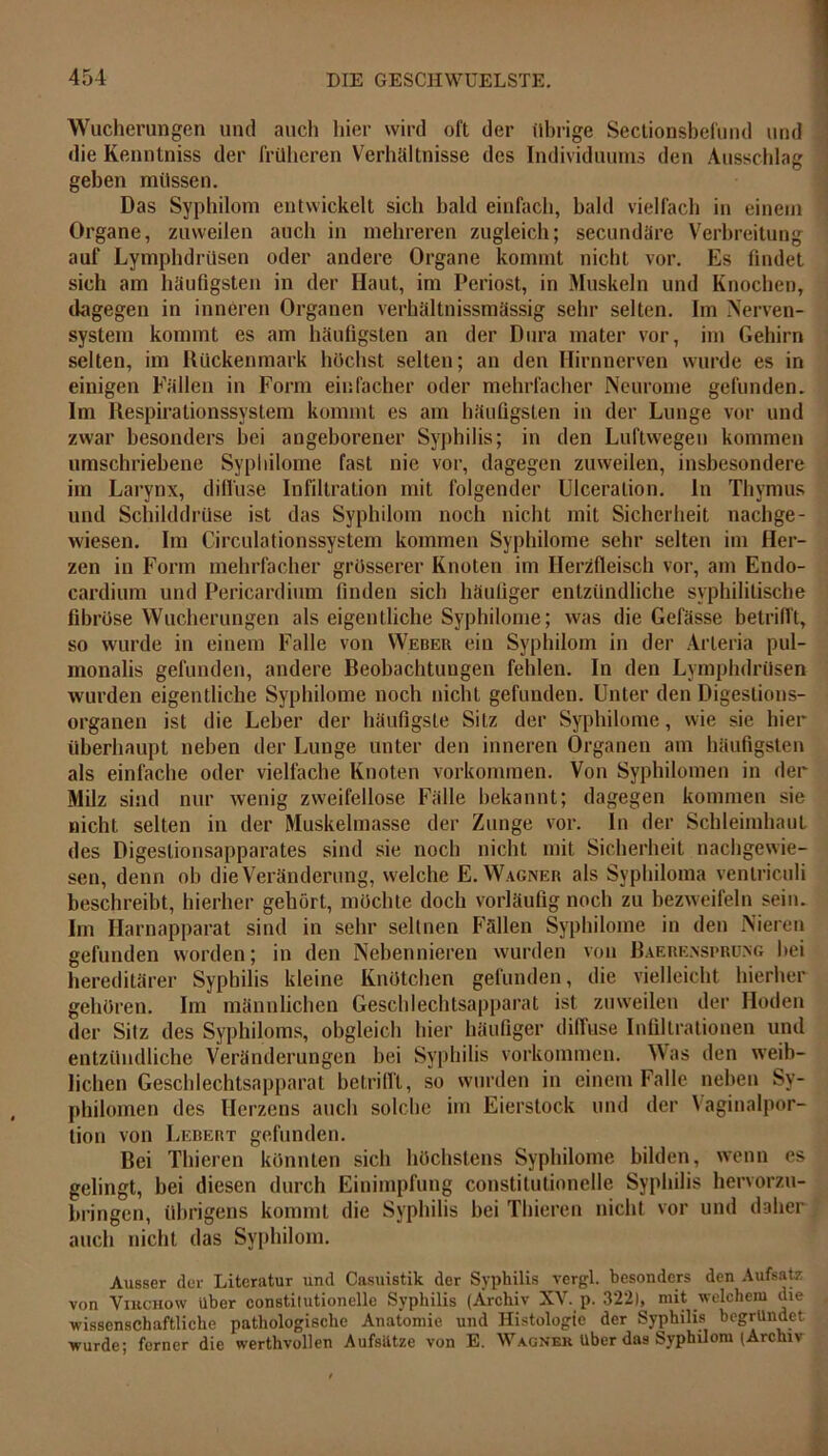 Wucherungen und auch hier wird oft der übrige Sectionsbefund und die Kenntniss der früheren Verhältnisse des Individuums den Ausschlag geben müssen. Das Syphilom entwickelt sich bald einfach, bald vielfach in einem Organe, zuweilen auch in mehreren zugleich; secundäre Verbreitung auf Lymphdrüsen oder andere Organe kommt nicht vor. Es findet sich am häufigsten in der Haut, im Periost, in Muskeln und Knochen, dagegen in inneren Organen verhältnissmässig sehr selten. Im Nerven- system kommt es am häufigsten an der Dura mater vor, im Gehirn selten, im Rückenmark höchst selten; an den Hirnnerven wurde es in einigen Fällen in Form einfacher oder mehrfacher Neurome gefunden. Im Respirationssystem kommt es am häufigsten in der Lunge vor und zwar besonders bei angeborener Syphilis; in den Luftwegen kommen umschriebene Sypliilome fast nie vor, dagegen zuweilen, insbesondere im Larynx, diffuse Infiltration mit folgender Ulceration. In Thymus und Schilddrüse ist das Syphilom noch nicht mit Sicherheit nachge- wiesen. Im Circulationssystem kommen Sypliilome sehr selten im Her- zen in Form mehrfacher grösserer Knoten im Herzfleisch vor, am Endo- cardium und Pericardium finden sich häufiger entzündliche syphilitische fibröse Wucherungen als eigentliche Sypliilome; was die Gefässe betrifft, so wurde in einem Falle von Weber ein Syphilom in der Arteria pul- monalis gefunden, andere Reobachtuugen fehlen. In den Lymphdrüsen wurden eigentliche Sypliilome noch nicht gefunden. Unter den Digestions- organen ist die Leber der häufigste Sitz der Sypliilome, wie sie hier überhaupt neben der Lunge unter den inneren Organen am häufigsten als einfache oder vielfache Knoten Vorkommen. Von Syphilomen in der Milz sind nur wenig zweifellose Fälle bekannt; dagegen kommen sie nicht selten in der Muskelmasse der Zunge vor. In der Schleimhaut des Digeslionsapparates sind sie noch nicht mit Sicherheit nachgewie- sen, denn ob die Veränderung, welche E. Wagner als Syphiloma venlriculi beschreibt, hierher gehört, möchte doch vorläufig noch zu bezweifeln sein. Im Harnapparat sind in sehr seltnen Fällen Sypliilome in den Nieren gefunden worden; in den Nebennieren wurden von Baerensprung bei hereditärer Syphilis kleine Knötchen gefunden, die vielleicht hierher gehören. Im männlichen Geschlechtsapparat ist zuweilen der Hoden der Silz des Syphiloms, obgleich hier häufiger diffuse Infiltrationen und entzündliche Veränderungen bei Syphilis Vorkommen. Was den weib- lichen Geschlechtsapparat betrifft, so wurden in einem Falle neben Sy- philomen des Herzens auch solche im Eierstock und der Yaginalpor- tion von Lebert gefunden. Bei Thieren könnten sich höchstens Sypliilome bilden, wenn es gelingt, bei diesen durch Einimpfung constitutionelle Syphilis hervorzu- bringen, übrigens kommt die Syphilis bei Thieren nicht vor und daher auch nicht das Syphilom. Ausser der Literatur und Casuistik der Syphilis vergl. besonders den Aufsatz von Vikchow über constitutionelle Syphilis (Archiv XV. p. 322), mit welchem die wissenschaftliche pathologische Anatomie und Histologie der Syphilis begründet wurde; ferner die werthvollen Aufsätze von E. Wagner Uber das Syphilom (Archiv