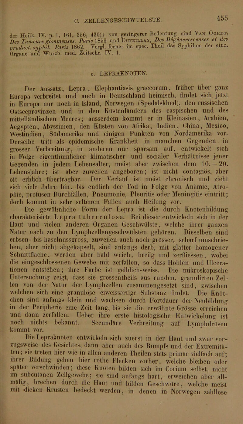 der Heilk. IV, p. 1, 161, 356, 430); von geringerer Bedeutung sind Van Oordt, Des Tumeurs gommeuses. Paris 1859 und Dufeillay, Des Degenerescenses et des product. syphil. Paris 1862. Vergl. ferner im spec. Theil das Sypkilom der einz. Organe und Würzb. med. Zeitschr. IV. 1. e. LEPRAKNOTEN. Der Aussatz, Lepra, Elephantiasis graecorum, früher über ganz Europa verbreitet und auch in Deutschland heimisch, findet sich jetzt in Europa nur noch in Island, Norwegen (Spedalskhed), den russischen Ostseeprovinzen und in den Küstenländern des caspischen und des mittelländischen Meeres; ausserdem kommt er in Kleinasien, Arabien, Aegypten, Abyssinien, den Küsten von Afrika, Indien, China, Mexico, Westindien, Südamerika und einigen Punkten von Nordamerika vor. Derselbe tritt als epidemische Krankheit in manchen Gegenden in grosser Verbreitung, in anderen nur sparsam auf, entwickelt sich in Folge eigenthümlicher klimatischer und socialer Verhältnisse jener Gegenden in jedem Lebensalter, meist aber zwischen dem 10. — 20. Lebensjahre; ist aber zuweilen angeboren; ist nicht contagiös, aber oft erblich übertragbar. Der Verlauf ist meist chronisch und zieht sich viele Jahre hin, bis endlich der Tod in Folge von Anämie, Atro- phie, profusen Durchfällen, Pneumonie, Pleuritis oder Meningitis eintritt; doch kommt in sehr seltenen Fällen auch Heilung vor. Die gewöhnliche Form der Lepra ist die durch Knotenbildung charakterisirte Lepra tuberculosa. Bei dieser entwickeln sich in der Haut und vielen anderen Organen Geschwülste, welche ihrer ganzen Natur nach zu den Lymphzellengeschwülsten gehören. Dieselben sind erbsen- bis haselnussgross, zuweilen auch noch grösser, scharf umschrie- ben, aber nicht abgekapselt, sind anfangs derb, mit glatter homogener Schnittfläche, werden aber bald weich, breiig und zerfliessen, wobei die eingeschlossenen Gewebe mit zerfallen, so dass Höhlen und Ulcera- tionen entstehen; ihre Farbe ist gelblich-weiss. Die mikroskopische Untersuchung zeigt, dass sie grossentheils aus runden, granulirten Zel- len von der Natur der Lymphzellen zusammengesetzt sind, zwischen welchen sich eine granulöse eiweissartige Substanz findet. Die Knöt- chen sind anfangs klein und wachsen durch Fortdauer der Neubildung in der Peripherie eine Zeit lang, bis sie die erwähnte Grösse erreichen und dann zerfallen. Ueher ihre erste histologische Entwickelung ist noch nichts bekannt. Secundäre Verbreitung auf Lymphdrüsen kommt vor. Die Lepraknoten entwickeln sich zuerst in der Haut und zwar vor- zugsweise des Gesichtes, dann aber auch des Rumpfs und der Extremitä- ten; sie treten hier wie in allen anderen Theilen stets primär vielfach auf; ihrer Bildung gehen hier rothe Flecken vorher, welche bleiben oder später verschwinden; diese Knoten bilden sich im Corium selbst, nicht im subcutanen Zellgewebe; sie sind anfangs hart, erweichen aber all- mälig, brechen durch die Haut und bilden Geschwüre, welche meist mit dicken Krusten bedeckt werden, in denen in Norwegen zahllose