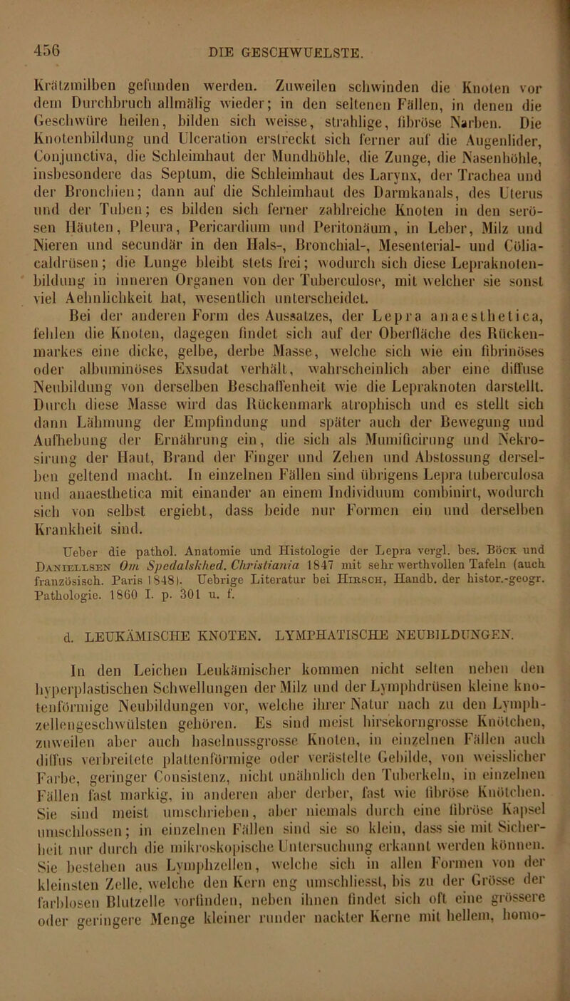 Krätzmilben gefunden werden. Zuweilen schwinden die Knoten vor dein Durchbruch allmälig wieder; in den seltenen Fällen, in denen die Geschwüre heilen, bilden sich weisse, strahlige, fibröse Narben. Die Knotenbildung und Ulceration erstreckt sich ferner auf die Augenlider, Coujuncliva, die Schleimhaut der Mundhöhle, die Zunge, die Nasenhöhle, insbesondere das Septum, die Schleimhaut des Larynx, der Trachea und der Bronchien; dann auf die Schleimhaut des Darmkanals, des Uterus und der Tuben; es bilden sich ferner zahlreiche Knoten in den serö- sen Häuten, Pleura, Pcricardium und Peritonäum, in Leber, Milz und Nieren und secundär in den Hals-, Bronchial-, Mesenterial- und Cölia- caldrüsen; die Lunge bleibt stets frei; wodurch sich diese Lepraknoten- bildung in inneren Organen von der Tuberculose, mit welcher sie sonst viel Aehnlichkeit hat, wesentlich unterscheidet. Bei der anderen Form des Aussatzes, der Lepra anaesthetica, fehlen die Knoten, dagegen findet sich auf der Oberfläche des Biicken- markes eine dicke, gelbe, derbe Masse, welche sieb wie ein fibrinöses oder albuminöses Exsudat verhält, wahrscheinlich aber eine diffuse Neubildung von derselben Beschaffenheit wie die Lepraknoten darstellt. Durch diese Masse wird das Rückenmark aLrophisch und es stellt sich dann Lähmung der Empfindung und später auch der Bewegung und Aufhebung der Ernährung ein, die sich als Mumificirung und Nekro- sirung der Haut, Brand der Finger und Zehen und Abslossung dersel- ben geltend macht. In einzelnen Fällen sind übrigens Lepra luberculosa und anaesthetica mit einander an einem Individuum combinirt, wodurch sich von selbst ergiebt, dass beide nur Formen ein und derselben Krankheit sind. Ueber die pathol. Anatomie und Histologie der Lepra vergl. bes. Böck. und Danieklsen Om Spedalskhed. Ckristiania 1847 mit sehr werthvollen Tafeln (auch französisch. Paris 1848). Uebrige Literatur bei IIibsch, Handb. der histor.-geogr. Pathologie. 1860 I. p. 301 u. f. d. LEUKÄMISCHE KNOTEN. LYMPHATISCHE NEUBILDUNGEN. In den Leichen Leukämischer kommen nicht selten neben den hyperplastischen Schwellungen der Milz und der Lyinphdrüsen kleine kno- tenförmige Neubildungen vor, welche ihrer Natur nach zu den Lymph- zellengeschwülsten gehören. Es sind meist hirsekorngrosse Knötchen, zuweilen aber auch haselnussgrosse Knoten, in einzelnen Fällen auch diffus verbreitete plattenförmige oder verästelte Gebilde, von weisslicher Farbe, geringer Consistenz, nicht unähnlich den Tuberkeln, in einzelnen Fällen fast markig, in anderen aber derber, fast wie libröse Knötchen. Sie sind meist umschrieben, aber niemals durch eine fibröse Kapsel umschlossen; in einzelnen Fällen sind sie so klein, dass sie mit Sicher- beit nur durch die mikroskopische Untersuchung erkannt werden können. Sie bestehen aus Lymplizellen, welche sich in allen Formen von der kleinsten Zelle, welche den Kern eng umschliessl, bis zu der Grösse der farblosen Blutzelle vorlinden, neben ihnen findet sich oft eine grössere oder geringere Menge kleiner runder nackter Kerne mit hellem, liomo-