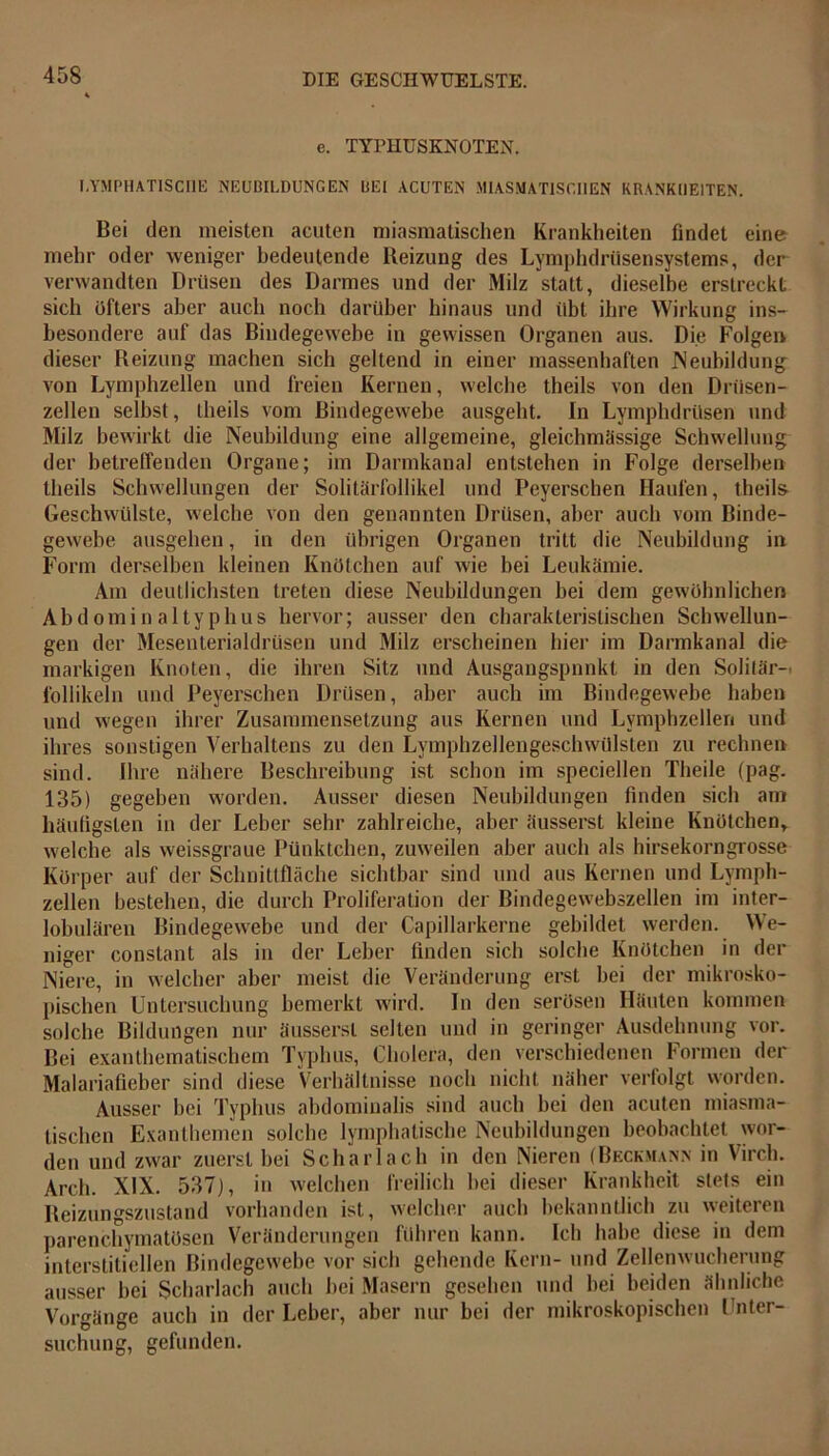 e. TYrHUSKNOTEN. LYMPHATISCHE NEUBILDUNGEN BEI ACUTEN MIASMATISCHEN KRANKHEITEN. Bei den meisten acuten miasmatischen Krankheiten findet eine mehr oder weniger bedeutende Reizung des Lymphdrüsensystems, der verwandten Drüsen des Darmes und der Milz statt, dieselbe erstreckt sich Öfters aber auch noch darüber hinaus und übt ihre Wirkung ins- besondere auf das Bindegewebe in gewissen Organen aus. Die Folgen dieser Reizung machen sich geltend in einer massenhaften Neubildung von Lymphzellen und freien Kernen, welche theils von den Driisen- zellen selbst, theils vom Bindegewebe ausgebt. In Lymphdrüsen und Milz bewirkt die Neubildung eine allgemeine, gleichmässige Schwellung der betreffenden Organe; im Darmkanal entstehen in Folge derselben theils Schwellungen der Solitärfollikel und Peyerschen Haufen, theils Geschwülste, welche von den genannten Drüsen, aber auch vom Binde- gewebe ausgehen, in den übrigen Organen tritt die Neubildung in Form derselben kleinen Knötchen auf wie bei Leukämie. Am deutlichsten treten diese Neubildungen bei dem gewöhnlichen Abdominaltyphus hervor; ausser den charakteristischen Schwellun- gen der Mesenterialdrüsen und Milz erscheinen hier im Darmkanal die markigen Knoten, die ihren Sitz und Ausgangspunkt in den Solitär-. Follikeln und Peyerschen Drüsen, aber auch im Bindegewebe haben und wegen ihrer Zusammensetzung aus Kernen und Lymphzellen und ihres sonstigen Verhaltens zu den Lymphzellengeschwülsten zu rechnen sind. Ihre nähere Beschreibung ist schon im speciellen Theile (pag. 135) gegeben worden. Ausser diesen Neubildungen finden sich am häufigsten in der Leber sehr zahlreiche, aber äusserst kleine Knötchen, welche als weissgraue Pünktchen, zuweilen aber auch als hirsekorngrosse Körper auf der Schnittfläche sichtbar sind und aus Kernen und Lymph- zellen bestehen, die durch Proliferation der Bindegewebszellen im inter- lobulären Bindegewebe und der Capillarkerne gebildet werden. We- niger constant als in der Leber finden sich solche Knötchen in der Niere, in welcher aber meist die Veränderung erst bei der mikrosko- pischen Untersuchung bemerkt wird. In den serösen Häuten kommen solche Bildungen nur äusserst selten und in geringer Ausdehnung vor. Bei exanthematischem Typhus, Cholera, den verschiedenen Formen der Malariafieber sind diese Verhältnisse noch nicht näher verfolgt worden. Ausser bei Typhus abdominalis sind auch bei den acuten miasma- tischen Exanthemen solche lymphatische Neubildungen beobachtet wor- den und zwar zuerst bei Scharlach in den Nieren (Beckmann in Virch. Arcli. XIX. 537), in welchen freilich bei dieser Krankheit stets ein Reizungszustand vorhanden ist, welcher auch bekanntlich zu weiteren parenchymatösen Veränderungen führen kann. Ich habe diese in dem interstitiellen Bindegewebe vor sich gehende Kern- und Zellenwucherung ausser bei Scharlach auch bei Masern gesehen und bei beiden ähnliche Vorgänge auch in der Leber, aber nur bei der mikroskopischen Unter- suchung, gefunden.