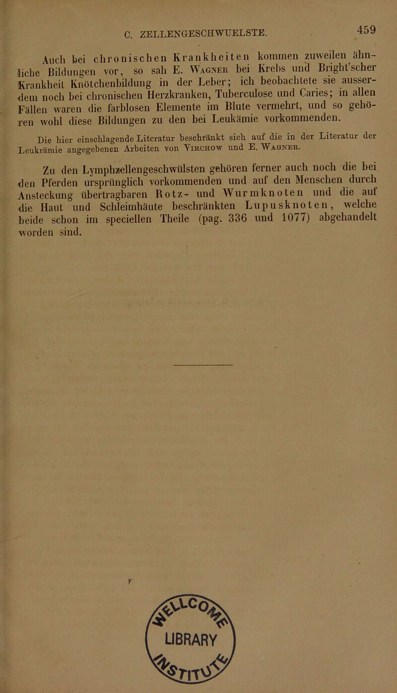 Auch bei chronischen Krankheiten kommen zuweilen ahn liehe Bildungen vor, so sah E. Wagner bei Krebs und Bright’scher Krankheit Knötchenbildung in der Leber; ich beobachtete sie ausser- dem noch bei chronischen Herzkranken, Tuberculose und Caries; in allen Fällen waren die farblosen Elemente im Blute vermehrt, und so gehö- ren wohl diese Bildungen zu den bei Leukämie vorkommenden. Die hier einschlagende Literatur beschränkt sich auf die in der Literatur der Leukrämie angegebenen Arbeiten yon Virchow und E. Wagner. Zu den Lymphzellengeschwülsten gehören ferner auch noch die hei den Pferden ursprünglich vorkommenden und aul den Menschen durch Ansteckung übertragbaren Rotz- und Wurm knoten und die auf die Haut und Schleimhäute beschränkten Lupusknoten, welche beide schon im speciellen Theile (pag. 336 und 1077) abgehandelt worden sind.