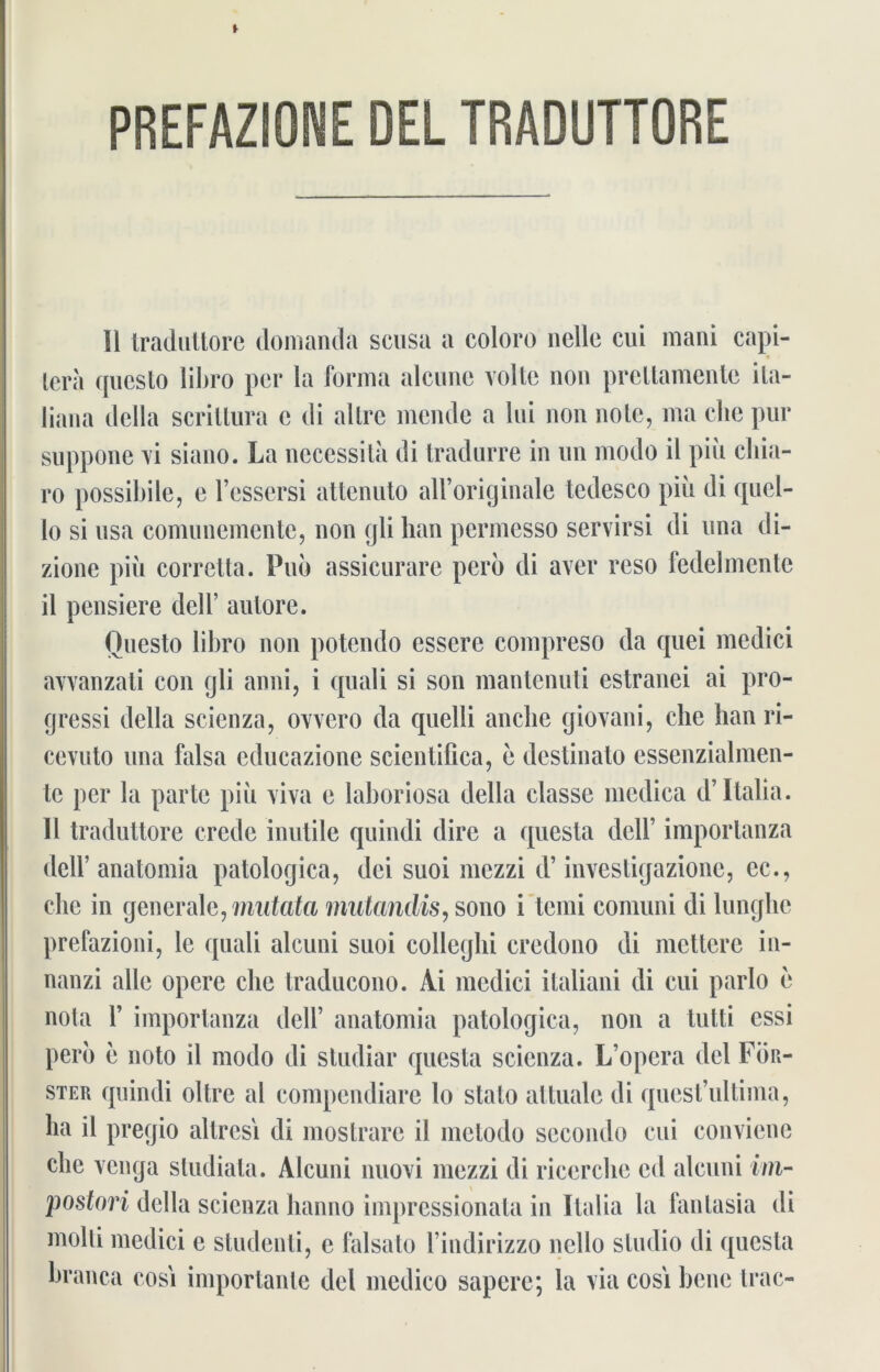 PREFAZIONE DEL TRADUTTORE 11 traduttore domanda scusa a coloro lielle cui mani capi- tera qucslo libro per la forma alcunc volle non prellamente ila- liana della scriltura c di altre mende a lui non nole, ma che pur suppone vi siano. La necessita di tradurre in un modo il piü chia- ro possibile, e l’essersi attenuto alForiginale tedesco piü di quel- 10 si usa comunemente, non gli han permesso servirsi di una di- zione piii corretta. Pub assicurare pero di aver reso fedelmente 11 pensiere dell’ autore. Ouesto libro non potcndo essere compreso da quei medici avvanzali con gli anni, i quali si son mantenuti estranei ai pro- gressi della scienza, ovvero da quelli anclie giovani, che han ri- cevuto una falsa educazione scientifica, e destinato essenzialmen- tc per la parle piü viva e laboriosa della classe mcdica d’Italia. 11 traduttore crede inutile quindi dire a questa dell’ importanza dcir anatomia patologica, dei suoi mczzi d’ investigazione, ec., che in generale, mutata miitandis, sono i tcmi comuni di lunglie prefazioni, le quali alcuni suoi colleghi credono di mettere in- nanzi alle opere che traducono. Ai medici ilaliani di cui parlo e nota 1’ importanza dell’ anatomia patologica, non a tutti essi pero e noto il modo di studiar questa scienza. L’opera del För- ster quindi oltre al compendiare lo stalo attualc di quest’ultima, ha il pregio allresi di mostrare il metodo secondo cui conviene che venga studiata. Alcuni nuovi mezzi di ricerche cd alcuni im- postori della scienza hanno impressionata in Italia la fantasia di molti medici e studenti, e falsato l’indirizzo nello Studio di questa branca cosi importante del medico sapere; la via cosi bene trac-