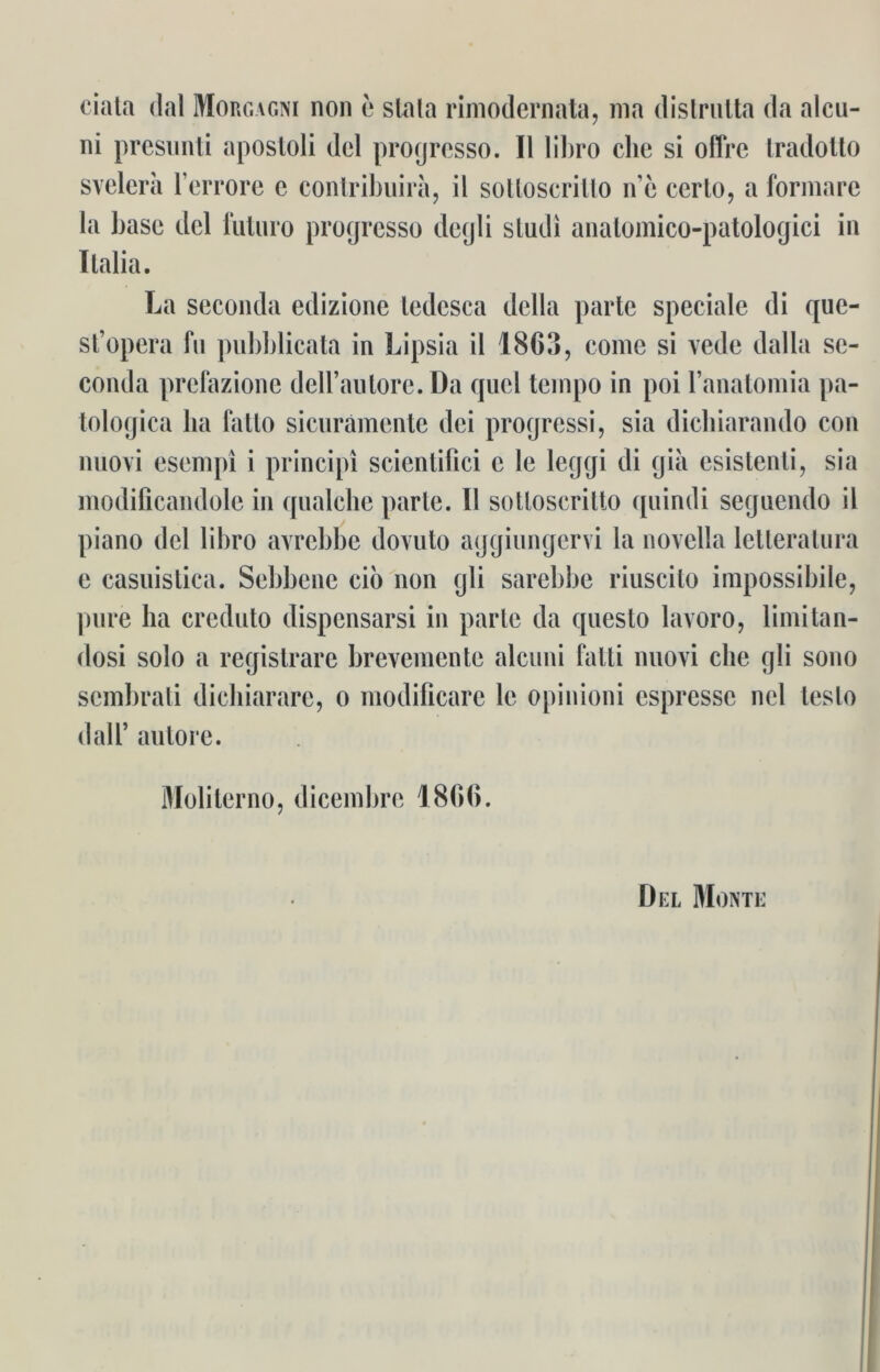 ciata dal Morgagni non e slata rimodernata, nia dislrutta da alcu- ni presunti apostoli dcl progrcsso. II libro che si offre tradolto svelera l’errore c contribuira, il sottoscrillo ne cerlo, a formare la base del iiiluro progresso degli sludi anatomico-patologici in Italia. La seconda edizione ledesca dclla parle speciale di que- st’opera fu pubblicata in Lipsia il 1863, come si vede dalla se- conda prefazione dell’autore. Da qucl teinpo in poi l’anatomia pa- tologica ha fatto sicurämente dei progressi, sia diebiarando con nuovi esempi i principi scicntifici c le leggi di gia esistenli, sia modificandole in qualche parle. Ii sotloscrilto quindi seguendo il piano dcl libro avrebbe dovuto aggiungervi la novella lelteralura e casuistica. Sebbene cio non gli sarebbe riuscito impossibile, pure ha creduto dispensarsi in parle da queslo lavoro, limitan- dosi solo a registrare brevemente alcuni falli nuovi che gli sono sembrati dicliiarare, o modificare le opinioni espresse nel teslo dal!’ autore. Moliterno, dicembre 1866. Del Monte