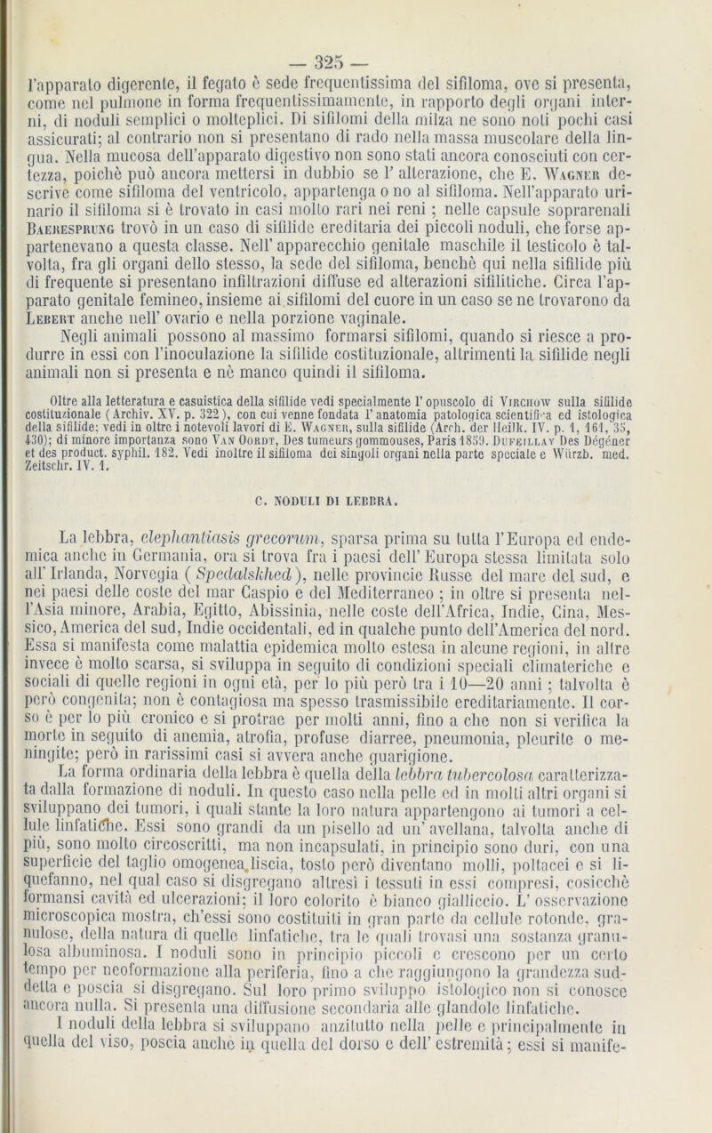 l’apparalo digercnle, il fegalo e sede frequentissima del sifiloma, ovo si presenta, come nei pulmone in forma frequenlissimamenle, in rapporto degli organi inlcr- ni, di noduli semplici o mollcplici. Di sillloini della milza ne sono noli pochi casi assicurati; al contrario non si presenlano di rado nellamassa muscolare della lin- gua. Nella mucosa dell’apparato digestivo non sono stati ancora conosciuti con ccr- tezza, poiche puö ancora mettersi in dubbio se f allerazione, cbe E. Wagner dc- scrive come sifiloma del ventricolo, appartenga o no al sifiloma. Nelfapparato uri- nario il sifiloma si e Irovato in casi molto rari nei reni; nelle capsule soprarenali Baekesprung trovö in un caso di siülide ereditaria dei piccoli noduli, cheforse ap- partenevano a qnesta classe. Nell’ apparecchio genitale maschile il lesticolo e tal- volta, fra gli organi dello stesso, la sede del sifiloma, benche qui nella sifilide piu di frequente si presenlano infiltrazioni diffuse ed alterazioni sifilitichc. Circa fap- parato genitale femineo, insieme ai sifilomi del cuore in un caso se ne trovarono da Lebert anche nelf ovario e nella porzione vaginale. Negli animali possono al massimo formarsi sifilomi, quando si riesce a pro- durre in essi con finoculazione la sifilide costituzionale, allrimenti la sifilide negli animali non si presenta e ne manco quindi il sifiloma. Oltre alla letteratura e casuistica della sifilide vedi specialmente 1’opuscolo di Virchüw sulla siülide coslilu/.ionale (Archiv. XV. p. 322 ), con cni venne fondata 1’ anatomia patologica scientifi''a cd istologica della sifilide; vedi in oltre i notevoli lavori di E. Wagner, sulla sifilide (Arrh. der Ileilk. IV. p. 1, 161, 33, 430); di minore importanza sono Van Oordt, Des tumeurs gommouses, Paris 1839. Dufejllay Des Degcner et des product. syphil. 182. Vedi inoltrc il sifiloma dei sinuoli organi nella parte spcciale e Wiirzb. med. Zeitschr. IV. 1. C. NODULI DI LEBBRA. La lebbra, dephanliasis grecorum, sparsa prima su tulta f Europa ed ende- mica anche in Germania, ora si trova fra i pacsi delf Europa stcssa liinitata solo all’ Irlanda, Norvegia ( Spedalskhed), nelle provincie Russe del mare clcl sud, e nei paesi delle costc del mar Caspio e del Mediterraneo ; in oltre si presenta nel- l’Asia minore, Arabia, Egitto, Abissinia, nelle coste dell’Africa, Indie, Cina, Mes- sico, America del sud, Indie occidentali, ed in qualche punlo delf America del nord. Essa si manifesta come malattia epidemica molto cstesa in alcune regioni, in allre invece e molto scarsa, si sviluppa in seguito di condizioni speciali climaleriche c sociali di quelle regioni in ogni etä, per lo piü perö tra i 10—20 anni; talvolta e pcro congenita; non e contagiosa ma spcsso Irasmissibilc ereditariamentc. Il cor- so e per lo piu cronico e si protrae per molti anni, fino a ehe non si verifica la morte in seguito di anemia, atrofia, profuse diarree, pneumonia, pleurite o me- ningite; perö in rarissimi casi si avvera anche guarigione. La forma ordinaria della lebbra e cpiella della lebbra tubercolosa; caratterizza- ta dalla formazione di noduli. In questo caso nella pelle cd in molti altri organi si sviluppano dei tumori, i quali stante la loro natura appartengono ai tumori a cel- lule linfaliöhe. Essi sono grandi da un pisello ad un’ avellana, talvolta anche di piü, sono molto circoscritti, ma non incapsulati, in principio sono duri, con una superficie del taglio omogenea„liscia, toslo perö diventano molli, ])oltacei c si li- quefanno, nei quäl caso si disgregano altrcsi i tessuti in essi compresi, cosicchc formansi cavitä ed ulcerazioni; il loro colorilo e bianco gialliccio. L’ osservazione microscopica mostra, ch’essi sono costituiti in gran parte da cellule rotonde, gra- nulöse, della natura di quelle linfatiche, tra le quali trovasi una sostanza granu- losa albuminosa. I noduli sono in principio piccoli e crescono per un certo tempo per ncoformazionc alla periferia, fino a che raggiungono la grandezza sud- detla e poscia si disgregano. Sul loro primo sviluppo istologico non si conosce ancora nulla. Si presenta una diffusionc secondaria alle glandole linfatiche. 1 noduli della lebbra si sviluppano anzilutto nella pelle e principaltnenlc in quella del viso, poscia anche in quella del dorso e delf cstremitä; essi si manife-