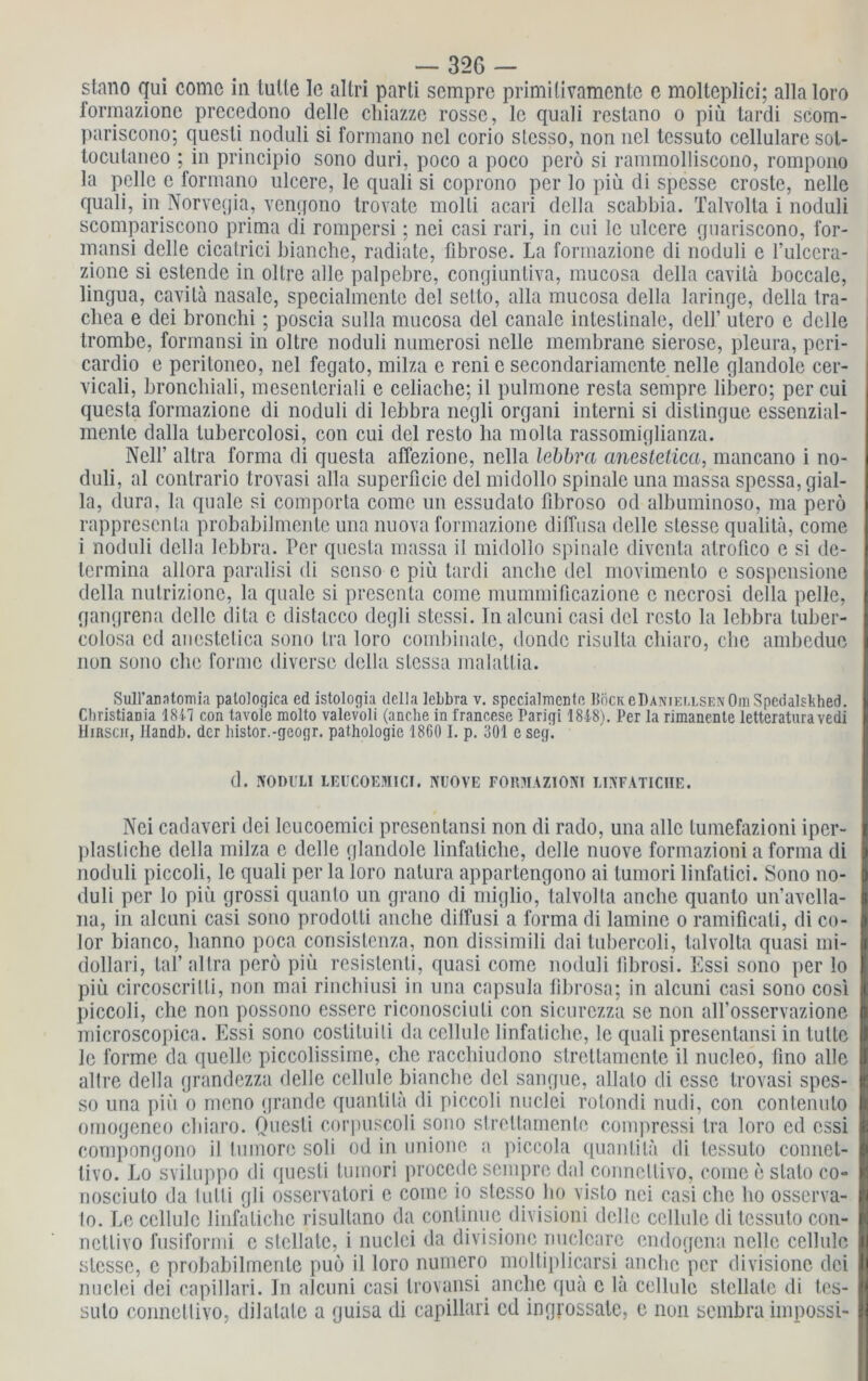 stano qui come in lulle Ie altri parli sempre primi livamente e molteplici; allaloro formazione precedono delle chiazze rosse, le quali restano o piü tardi scom- pariscono; questi noduli si formano ncl corio slcsso, non nel tessuto cellulare sol- tocutaneo ; in principio sono duri, poco a poco perö si rammolliscono, rompono la pelle e formano ulcere, le quali si coprono per lo piü di spesse croste, nelle quali, in Norvegia, vengono trovate molli acari dclla scabbia. Talvolta i noduli scompariscono prima di rompersi; nei casi rari, in cui le ulcere guariscono, for- mansi delle cicatrici bianche, radiate, fibröse. La formazione di noduli e l’ulcera- zione si estende in ollre alle palpebre, congiunliva, mucosa della cavila boccale, lingua, cavila nasale, specialmcntc del scllo, alla mucosa della laringe, della tra- chea e dei bronchi; poscia sulla mucosa del canale intestinale, dclf utero e delle trombe, formansi in oltre noduli numerosi nelle membrane sierose, pleura, peri- cardio e peritoneo, nel fegato, milza e reni e sec-ondariamcnte nelle glandole cer- vicali, bronchiali, mesentcriali e celiacbe: il pulmone resta sempre libero; per cui questa formazione di noduli di lebbra negli organi interni si distingue essenzial- menle dalla tubercolosi, con cui del resto ha molla rassomiglianza. Nell’ altra forma di questa affezione, nella lebbra anestetica, mancano i no- duli, al contrario trovasi alla superficie del midollo spinale una massa spessa, gial- la, dura, la quäle si comporta come un essudalo fibroso od albuminoso, ma perö rappresenta probabilmente una nuova formazione diffusa delle slesse qualitä, come i noduli dclla lebbra. Per questa massa il midollo spinale diventa atrofico e si de- termina allora paralisi di senso c piü tardi anclie del movimento e sospensione della nutrizione, la quäle si presenta come mummificazione c necrosi della pelle, gangrena delle dita c distacco degli stessi. Inalc-uni casi del resto la lebbra tuber- colosa ed ancstelica sono Ira loro combinate, dondc risulta chiaro, che ambeduc non sono che forme diverse della slessa malallia. Sull’anntomia palologica cd istologia della lebbra v. spccialmenie BöCKeDANiELLSENOm Spedalsbhed. Cbristiania 1847 con tavole molto valevoli (andre in francese Parigi 1848). Per la rimanente letteratnravedi Hinscrr, Handb. der histor.-geogr. pathologie 1860 I. p. 301 e scg. d. NODULI LEUCOEMICI. NUOVE FORMAZIONI LINFATICHE. , Nei cadaveri dei leucoemici presentansi non di rado, una alle tumefazioni iper- plasliche della milza e delle glandole linfatiche, delle nuove formazioni a forma di noduli piccoli, le quali per la loro natura appartengono ai tumori linfatici. Sono no- duli per lo piü grossi quanto un grano di niiglio, talvolta anche quanto un’avella- na, in alcuni casi sono prodolli anclie dilfusi a forma di lamine o ramificati, di co- lor bianco, lianno poca consistenza, non dissimili dai tubercoli, talvolta quasi ini- dollari, laf al Ira perö piü resislenti, quasi come noduli fibrosi. Essi sono per lo piü circoscrilli, non mai rinchiusi in una capsula fibrosa; in alcuni casi sono cosi piccoli, che non possono essere riconosciuli con sicurezza se non all’osservazione microscopica. Essi sono costituili da cellule linfatiche, le quali presentansi in tutte le forme da quelle piccolissime, che racchiudono strettamente il nucleo, fino alle I allre della grandezza delle cellule bianche del sangue, allalo di esse trovasi spes- 1 so una piü o mono grande quanlila di piccoli nuclei rotondi nudi, con contenuto I omogeneo chiaro. Questi corpuscoli sono strettamente compressi Ira loro ed essi compongono il tumore soli od in unione a piccola quanlila di lessulo connet- livo. Lo sviluppo di questi tumori procede sempre dal conneltivo, come e stalo co- I nosciuto da lulli gli osservatori e come io stesso ho visto nei casi che ho osserva- I lo. Le cellule linfatiche risultano da conlinuc divisioni delle cellule di tessuto con- I nctlivo fusiformi e stcllalc, i nuclei da divisionc nuclcarc endogena nelle cellule I slesse, c probabilmente puö il loro numero moltiplicarsi anche per divisionc dei I nuclei dei capillari. In alcuni casi trovansi anche qua c la cellule stcllate di tes- I suto conncllivo, dilalale a guisa di capillari cd ingrossatc, c non sembra impossi-1