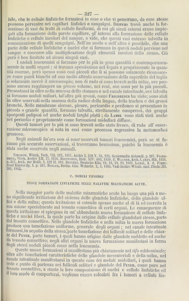 bile, che le cellule linfaliche formalesi in esse o die vi penelrano, da esse stesse possono pervenire nei capillari linfalici o sanguigni. Deiters trovö anclie la for- raazione di vasi da Iratli di ceJlulc fusiformi, di cui gli slrati eslerni crano impie- gati alla formazione della parete capillare, gl’ interni alla formazione dcllc cellule iinfaliche o cellule incolori del sangue, e vide, che quesli vasi entrano talvolta in comunicazione di quelli sanguigni. Nell’un modo o nell’altro e possibile, che una parle delle cellule linfaliche e nuclci che si formano in quesli noduli perviene nel sangue e concorre alla moltiplicazione dcgli elementi incolori dello slesso. Ciö perö e ben limitato ad alcuni singoli casi. I noduli leucoemici si formano per lo piü in gran quantitä c conlemporanea- menle in molti organi; si Irovano spessissimo nel fegalo e propriamente in quan- tilä enorme, perö spcsso sono cosi piccoli che li si possono solamente riconosce- rc come punli bianchi ad una molto atlenta osservazione della superllcie del taglio o solamente merce il microscopio; non di rado si sono Irovali nella milza, ove pos- sono ancora raggiungere un grosso volumc, nei reni, ove sono per lo piü piccoli. Presentansi in oltre nella mucosa dello slomaco e nel canale intestinale, ove talvolta si formano noduli miliari, tal’altra piü grossi, come Friedrelcii ha vislo; sono stali in oltre osservati nella mucosa della radice della lingua, della trachea e dei grossi bronchi. Nelle membrane sierose, pleure, pericardio e peritoneo si presentano in piccola o grande quantitä, formano talvolta, strettamente compressi, dei gruppi sporgenti poliposi od anche noduli larglii piatti; da Lambl sono slati visti anclie nel periostio e propriamente come formazioni midollari diffuse. Quesli tumori per lo piü si sono Irovali nello stalo fresco, di rado all’ osser- vazione microscopica si nota in essi come processo rcgressivo la metamorfosi grassosa. Negli animali lin’ora non si sono* osservati tumori leucoemici, perö sc si fa- ranno piü accurate osservazioni, si troveranno benissimo, poiclie la leucoemia e slata anche osservata negli animali. Virchow, Wünb. Vcrh. VII. 115,1857. Archiv I. 5G9 V. 58,125. Gesammelte Abhandl. p. 207. Fried- REicir, Virch. Archiv XII. 37, 1856. Boettcher, Ibid. XIV. 483,1858. E. Wagner, Arch.f.phvs. Ulk. 185G. ?* 4Q-.Ar,ch-derTHei]]^I- 322 II. 103. Deiters, Deutsche Klin. 15, 18, 19, 22, 1861. Lambl, A. d. Franz- Jas er'Sp- L p- 26s- Mosler> Berlin. Elin. Wchschr. 2, 3, 1864. Vedi inoltre Würzb. med. Ztschr.III. 2Uj, 1802. e. NODULI TIFOIDEI NUOVE FORMAZIONI LINFATICIIE NELLE MALATTIE MIASMATIC1IE ACUTE. Nella maggior parte delle malattie miasmatiche acute ha luogo una piü o me- no signiücante irritazione del sistema delle glandole linfatiche, delle glandole af- fmi e della milza; questa irritazione si cslendc spesso anche al di lä ed csercila la sua azione specialmente sul tessuto connettivo di cerli organi. Le conseguenze di questa irritazione si spiegano in un’ abbondanle nuova formazione di cellule linfa- tiche e nuclei liberi, la quäle parte ha origine dalle cellule glandolari stesse, parte dal tessuto connettivo. Nelle glandole linfaliche e nella milza la nuova formazione produce una tumefazione uniforme, generale degli organi; nel canale intestinale lormansi.in seguito della stessa,parte tumefazione dei follicoli solitari e delle chiaz- ze del Peyer, parle tumori, i quali hanno originc dalle glandole suddette ed anche da tessuto connettivo; negli altri organi la nuova formazione manifestasi in forma degli stessi noduli piccoli come nella leucoemia. Questc nuove formazioni si manifestano piü chiaramente nel lifo addominale; oltre alle lumefazioni caralterisliche delle glandole mesenteriali c della milza, nel canale intestinale manifcslansi in questo caso dei noduli midollari, i quali hanno scde c punto di parlenza nei follicoli solitari c glandole del Peyer, come pure nel tessuto connettivo, e slante la loro composizione di nuclei e cellule linfaliche ed d loro modo di coniportarsi, vogliono essero calcolati fra i tumori a cellule lin-