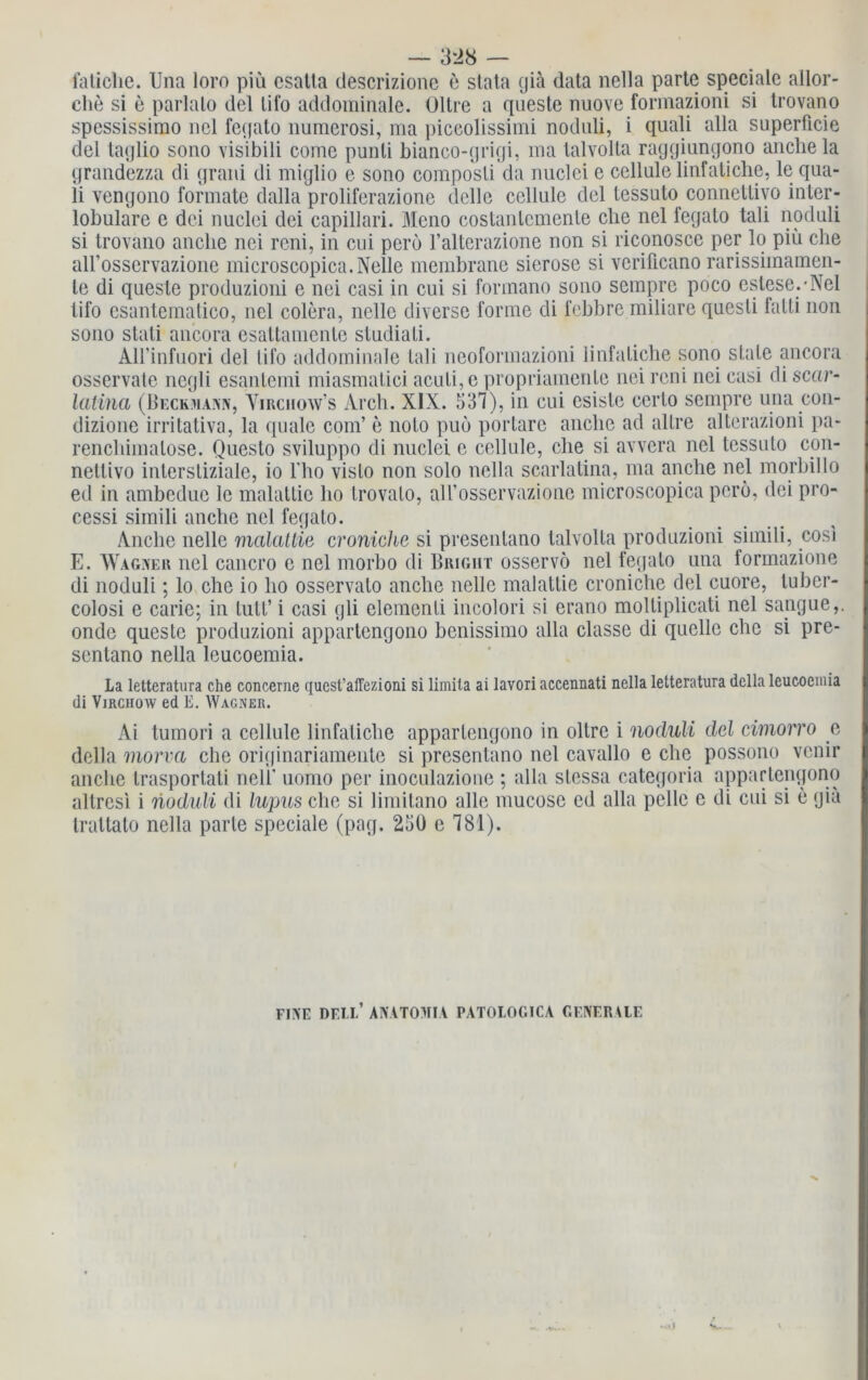 fatiche. Una loro piü esatta descrizione e stata giä data nella parte speciale allor- che si e parlalo del lifo addominale. Oltre a queste nuove formazioni si trovano spcssissimo nel fetjato numcrosi, ma piceolissimi noduli, i quali alla superficie del taqlio sono visibili come punti bianco-grigi, ma talvolta raggiungono anchela grandezza di grani di miglio e sono composli da nuclei e cellule linfatiche, le qua- li vengono formale dalla proliferazione delle cellule del tessuto connetlivo inter- lobulare e dei nuclei dei capillari. Mono costanlcmenle che nel fegalo tali noduli si trovano anclie nei rcni, in cui pero l’alterazione non si riconosce per lo piü che all’osservazione microscopica.Nelle membrane sierose si verificano rarissimamen- le di queste produzioni e nei casi in cui si formano sono sempre poco estese.-Nel lifo esantematico, nel colera, nelle diverse forme di febbre miliare questi falli non sono stati ancora csattamentc studiati. AH’infuori del lifo addominale tali neoformazioni linfatiche sono state ancora osservale negli esanlemi miasmatici aculi,e propriainente nei reni nei casi di scor- latina (Beckmann, Virchow’s Arch. XIX. 537), in cui esisle cerlo sempre una con- dizione irritativa, la quäle com’ e noto puo portare anclie ad allre alterazioni pa- renchimalose. Questo sviluppo di nuclei e cellule, che si avvera nel tessuto con- netlivo inlersliziale, io l'ho vislo non solo nella scarlalina, ma anche nel morbillo ed in ambedue lc malattic ho trovalo, aH’osservazione microscopica pero, dei pro- cessi simili anche nel fegalo. Anclie nelle malatlie croniehc si presenlano talvolta produzioni simili, cosi E. Wagner nel cancro e nel morbo di Bright osservo nel fegalo una formazione di noduli; lo che io ho osservalo anche nelle malatlie croniche del cuore, tuber- colosi e carie; in lull’ i casi gli elemenli incolori si erano moltiplicati nel sapgue,. onde queste produzioni appartcngono benissimo alla classe di quelle che si pre- sentano nella leucoemia. La letteratura che concerne quest’affezioni si limila ai lavori accennati nella letteratura della leucoemia di Virchow ed E. Wacner. Ai tumori a cellule linfatiche apparlengono in oltre i noduli del cimorro e della morva che originariamente si presentano nel cavallo e che possono vcnir anche Irasportati nelB uomo per inoculazione ; alla stessa categoria apparlengono altresi i noduli di lupus che si limilano alle mucose cd alla pelle e di cui si e giä trattato nella parle speciale (pag. 25Ü e 781). FINE DELL’ ANATOMIA PATOLOGICA GENERALE