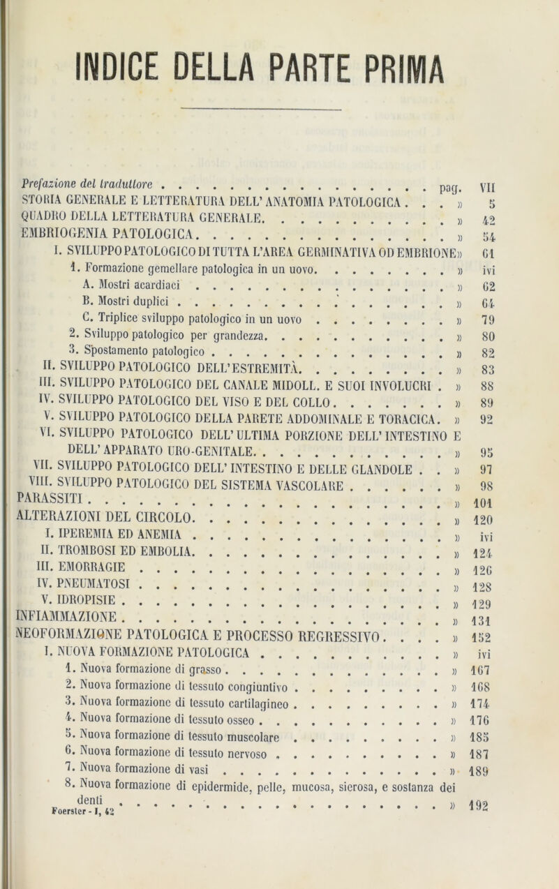 INDICE DELLA PARTE PRIMA Prefazione dd Iradutlorc STORIA GENERALE E LETTERATURA DELL’ ANATOMIA PATOLOGIGA . . . » QUADRO DELLA LETTERATURA GENERALE EMBRIOGENIA PATOLOGICA ’ . . ’ 8 I. SVILUPPOPATOLOGICO DI TUTTA L’AREA GERMINATIVA OD EMBRIONE» 1. Formazione gemellare patologica in un uovo » A. Mostri acardiaci » B. Mostri duplici » C. Triplice sviluppo palologico in un uovo » 2. Sviluppo patologico per grandezza » 3. Spostamenlo palologico » II. SVILUPPO PATOLOGICO DELL’ESTREMITÄ » III. SVILUPPO PATOLOGICO DEL CANALE MIDOLL. E SUOI INVOLUCRI . » IV. SVILUPPO PATOLOGICO DEL VISO E DEL COLLO » V. SVILUPPO PATOLOGICO DELLA PARETE ADD OM IN ALE E TORACICA. » VT. SVILUPPO PATOLOGICO DELL’ULTIMA PORZIONE DELL’INTESTINO E DELL’ APPARATO URO GENITALE VII. SVILUPPO PATOLOGICO DELL’ INTESTINO E DELLE GLANDOLE . . » VIII. SVILUPPO PATOLOGICO DEL SISTEMA VASCOLARE » PARASSITI # }) ALTERAZIONI DEL CIRCOLO. 1 ! » I. IPEREMIA ED ANEMIA » II. TROMBOSI ED EMBOLIA ,, III. EMORRAGIE » IV. PNEUMATOSI !!!!*.!.*» V. IDROPISIE !!.*.*.*.*.*.*.*)) INFIAMMAZIONE .*.*.*.*!.*.*. ), NEOFORMAZIONE PATOLOGICA E PROCESSO REGRESSIYO....)) I. NUOVA FORMAZIONE PATOLOGICA » 1. Nuova formazione di grasso 2. Nuova formazione di tessulo congiunlivo » 3. Nuova formazione di tessuto cartilagineo « 4. Nuova formazione di tessulo osseo » 3. Nuova formazione di tessulo muscolare )) 0. Nuova formazione di tessuto nervoso » 1. Nuova formazione di vasi » 8. Nuova formazione di epidermide, pelle, mucosa, sierosa, e sostanza dei denti M Foerster -1, 42 VII 5 42 34 Gl ivi G2 G4 79 80 82 83 8S 89 92 93 91 98 101 120 ivi 124 12G 128 129 131 192 ivi 1G1 1G8 114 116 183 181 189 192