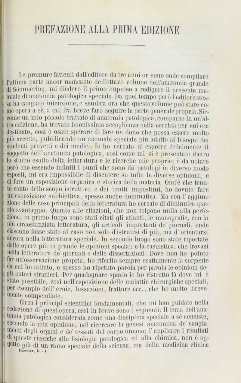 Le premure fattemi dall’editore da tre anni or sono onde compilare l’ultima parte ancor mancante delEottavo volume dell’anatomia grande di Söramering, mi diedero il primo impulso a redigere il presente ma- nuale di anatomia patologica speciale.Da quel tempo perö l'editorestes- solia cangiato intenzione,e sembra ora che questo volume puö Stare co- me opera a se, a cui fra breve farö seguire la parte generale propria.Sic- come un mio piccolo trattato di anatomia patologica, comparso in un al- tra edizione,ha trovato buonissima accoglienza nella cerchia per cui era destinato, cosi ö osato sperare di fare un clono che possa essere molto piü accetto, pubblicando un manuale speciale piü adatto ai bisogni dei studenti provetti e dei medici. Io ho cercato di esporre fedelmente il soggetto delF anatomia patologica, cosi come mi si e presentato dietro lo Studio esatto della letteratura e ie ricerche mie proprie; e da notare perö ehe essendo inüniti i punti che sono da patologi in diverso modo esposti, mi era impossibile di discutere su tutte le diverse opinioni, e di fare un esposizione organica e storica della materia. Ond e che tenu- to conto dello scopo istruttivo e dei limiti impostimi, ho dovuto fare un’esposizione subbiettiva, spesso anche dommatica. Ma con V aggiun- zione delle cose principali della letteratura ho cercato di diminuire que- sto svantaggio. Quanto alle citazioni, che non tolgono nulla alla perfe- zione, in primo luogo sono stati citati gli atlanti, le monografie, conla piü circostanziata letteratura, gli articoli importanti de’ giornali, onde ciascuno fosse stato al caso non solo d istruirsi di piü, ma d’ orientarsi ancora nella letteratura speciale. In secondo luogo sono state riportate dalle opere piü in grande le opinioni speciali e la casuistica, che trovasi nella letteratura de’ giornali e delle dissertazioni. Dove non ho potuto far unosservazione propria, ho riferito sempre esattamente la sorgente üa cui ho attinto, e spesso ho ripetuto parola per parola le opinioni de- gli autori stranieri. Per guadagnare spazio io ho ristretto la dove ini e stato possibile, cosi nell’esposizione delle malattie chirurgiche speciali, per esempio deli’ ernie, lussazioni, fratture ecc., che ho molto breve- mente compendiate. Circa i principi scientifici fondamentali, che mi hau guidato nella redazione di quest’opera, essi in breve sono i seguenti: Il tema dell'ana- tomia patologica considerata come una disciplina speciale a se consiste, • secondo la mia opinione, nel ricercare la genesi anatomica de’ cangia- menti clegli organi e de’ tessuti dei corpo umano; 1’ applicare i risultati dl qneste ricerche alla fisiologia patologica ed alla chimica, non e og- getto piü di un ramo speciale della scienza, ma della medieina clinica