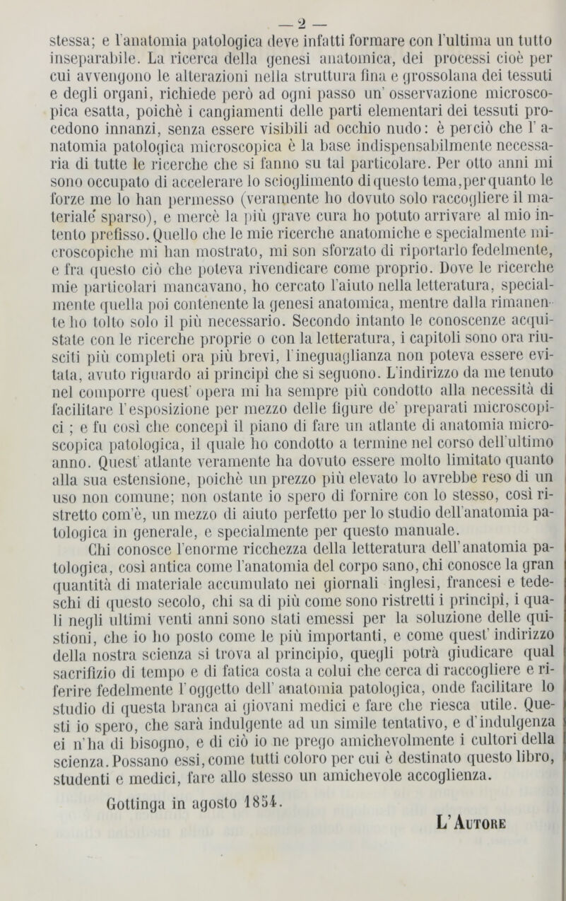 stessa; e lanatomia patologica deve infatti forraare con l’ultima un tutto inseparabile. La ricerca clella genesi anatomica, dei processi cioe per cui avvengono le alterazioni nella struttura fma e grossolana dei tessuli e degli organi, richiede perö ad ogni passo un’ osservazione microsco- pica esatta, poiche i cangiamenti delle parti elementari dei tessuti pro- cedono innanzi, senza essere visibili ad occhio nudo: e perciö che r a- natomia patologica microscopica e la base indispensabilmente necessa- ria di bitte le ricerche ehe si fanno su tal particolare. Per otto amii mi sono occupato di accelerare lo scioglimento diquesto tema,perquanto le forze me lo han permesso (veramente ho dovuto solo raccogliere il ma- teriale' sparso), e merce la piü grave cura ho potuto arrivare al mio in- tento prefisso. Quello che le mie ricerche anatomiche e specialmente ini- croscopiche mi han mostrato, mi son sforzato di riportarlo fedelmente, e fra questo cid che poteva rivendicare come proprio. Dove le ricerche mie particolari mancavano, ho cercato Laiuto nella letteratura, special- mente qnella poi contenente la genesi anatomica, mentre dal la rimanen le ho tolto solo il piü necessario. Secondo intanto le conoscenze acqui- state con le ricerche proprie o con la letteratura, i capitoli sono ora riu- sciti piü completi ora piü brevi, lineguaglianza non poteva essere evi- tata, avuto riguardo ai principi che si seguono. Lindirizzo da me tenuto nel comporre quest! opera mi ha sempre piü condotto alla necessitä di facilitare l’esposizione per mezzo delle ügure de' preparati microscopi- ci ; e fu cosi che concepi il piano di fare un atlante di anatomia micro- scopica patologica, il quäle ho condotto a termine nel corso dell ultimo anno. Qnest' atlante veramente ha dovuto essere molto limitato quanto alla sua estensione, poiche un prezzo piü elevato lo avrebbe reso di un uso non comune; non ostante io spero di fornire con lo stesso, cosi ri- stretto com’e, un mezzo di aiuto perfetto per lo Studio deH’anatomia pa- tologica in generale, e specialmente per questo manuale. Chi conosce l’enorme ricchezza della letteratura dell’anatomia pa- tologica, cosi antica come l’anatomia dei corpo sano, chi conosce la gran stioni, che io ho posto come le piü importanti, e come quest' indirizzo della nostra scienza si trova al principio, quegli poträ giudicare quäl sacrifizio di ternpo e di fatica costa a colui che cerca di raccogliere e ri- ferire fedelmente l oggetto dell’ anatomia patologica, onde facilitare lo Studio di questa branca ai giovani medici e fare che riesca utile. Que- sti io spero, che sara indulgente ad un simile tentativo, e d'indulgenza ei n’ha di hisogno, e di cio io ne prego amichevolmente i cultori della scienza. Possano essi,come tutti coloro per cui e destinato questo libro, studenti e medici, fare allo stesso un amichevole accoglienza. Gottinga in agosto 1854. L' Autoke