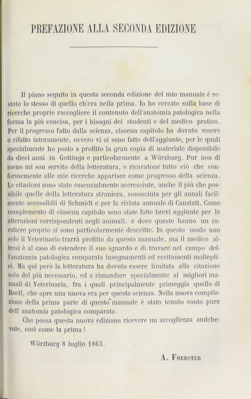 II piano seguito in questa seconda edizione del mio manuale e re- stato lo stesso di quello ch’era nella prima. Io ho cercato sulla base di ricerche proprie raccogliere il contenuto dell’anatomia patologica nella forma la piü concisa, per i bisogni dei studenti e del medico pratico. Per il progresso fatto dalla scienza, ciascun capilolo ha dovuto essere o rifatto interamente, ovvero vi si sono falte delPaggiunte, per le quali specialmente ho posto a profitto la gran copia di materiale disponibile da dieci anni in Gottinga e particolarmente a Würzburg. Pur non di meno mi son servito della letteratura, e ricavatone tutto ciö che con- formemente alle mie ricerche apparisce come progresso della scienza. Le citazioni sono state essenzialmente accresciute, anche il piü che pos- sibile quelle della letteratura straniera, conosciuta per gli annali facil- mente accessibili di Schmidt e per la rivista annuale di Ganstatt. Come complemento di ciascun capitolo sono state fatte brevi aggiunte per le alterazioni corrispondenti negli animali, e dove queste hanno un ca- ratlere proprio si sono particolarmente descritte. In questo modo non solo il Yeterinario trarra profitto da questo manuale, ma il medico al- tresi e al caso di estendere il suo sguardo e di trovare nel campo del- l’anatomia patologica comparata insegnamenti ed eccitamenti moltepli- ci. Ma qui perö la letteratura ha dovuto essere limitata alla citazione solo del piü necessario, ed a rimandare special mente ai migliori ma- nuali di Veterinaria, fra i quali principalmente primeggia quello di Roell, che apre una nuova era per questa scienza. Nella nuova compila- zione della prima parte di questo* manuale e stato tenuto conto pure delb anatomia patologica comparata. Che possa questa nuova edizione ricevere un accoglienza amiche- vole, cosi come la prima ! 4 Würzburg 8 luglio 1863. A. Foerstek