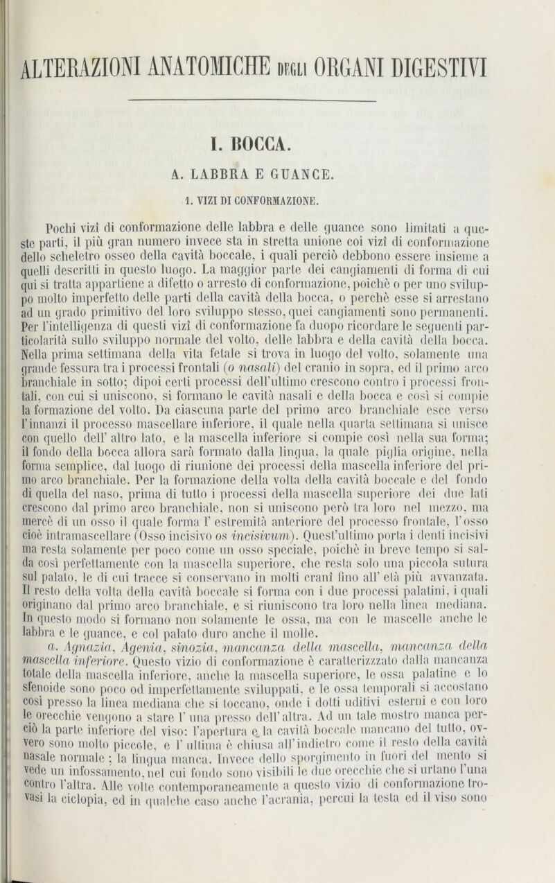 ALTERAZIONIANATOIICHE dmli ORGANI DIGESTIVI I. ÜOCCA. A. LABBRA E GBANCE. 1. VIZI DI CONFORMAZIONE. Pochi vizi di conformazione delle labbra e delle guance sono limitati a quc- slc parti, il piü gran numero invece sta in slretta unione coi vizi di conformazione dello scheletro osseo della cavita boccale, i qnali perciö debbono essere insieme a quelli descritti in questo luogo. La maggior parle dei cangiamenli di forma di cui qui si tratta appartiene a difetto o arresto di conformazione, poiche o per uno svilup- po molto imperfetto delle parti della cavita della bocca, o perche esse si arrestano ad un grado primitivo del loro sviluppo slesso.qnei cangiamenli sono pcrmanenli. Per l’intelligenza di qnesli vizi di conformazione fa duopo ricordare le seguenti par- ticolarita sullo sviluppo normale del volto, delle labbra e della cavita della bocca. Nella prima settimana della vita fetale si trova in luogo del volto, solamenle ima grande fessura tra i processi frontali (o nasali) del cranio in sopra, ed il primo arco branchiale in sotto; dipoi cerli processi deirullimo crescono contro i processi fron- tali, con cui si uniscono, si formano le cavita nasali e della bocca e cosi si coinpie la formazione del volto. Da ciascuna parle del primo arco brancbiale esce verso l’innanzi il processo mascellare inferiore, il quäle nella quarla settimana si unisce cou quello dell’ altro lato, e la mascella inferiore si compie cosi nella sua forma; il fondo della bocca allora sarä formato dalla lingna, la quäle piglia origine, nella forma semplice, dal luogo di riunione dei processi della mascella inferiore del pri- mo arco brancbiale. Per la formazione della volta della cavita boccale c del fondo di quella del naso, prima di tnlto i processi della mascella superiore dei due lali crescono dal primo arco brancbiale, non si uniscono perö tra loro nel mezzo, ma merce di un osso il quäle forma V estremitä anteriore del processo frontale, 1‘osso cioe inlramascellare (Osso incisivo os incisivum). Quest’ultimo porta i clenli incisivi ma resla solamenle per poco come un osso speciale, poiche in breve tempo si sal- da cosi pcrfcttamente con la mascella superiore, che resla solo una piccola sutura sul palalo, le di cui tracce si conservano in molti crani iino alb ela piü avvanzata. II reslo della volta della cavita boccale si forma con i due processi palalini, i quali originano dal primo arco brancbiale, e si riuniscono tra loro nella linea mediana, ln questo modo si formano non solamenle le ossa, ma con le mascelle anche le labbra e le guance, e col palalo duro anche il molle. a. Agnazia, Agenia, sinozia, manccmza della mascella. maneanza della 'mascella inferiore. Questo vizio di conformazione e caratterizzzato dalla maneanza totale della mascella inferiore, anche la mascella superipre, le ossa palatine c lo sfenoide sono poco od imperfettamente sviluppati, e le ossa lemporali si accostano cosi presso la linea mediana che si loccano, onde i dotti uditivi esterni e con loro le oreccliie vengono a stare P una presso del Tal tra. Ad un lale mostro manca per- eiö la parle inferiore del viso: Eapertura e_la cavita boccale mancano del tutto, ov- vero sono molto piccole, e 1' ultima e chiusa all’indietro come il reslo della cavita nasale normale ; la lingua manca. Invece dello sporgimenlo in luori del mento si vede un infossamento.nel cui fondo sono visibili le due oreccliie che si urlano 1 una contro 1 allra. Alle volle contemporaneamente a questo vizio di conformazione Iro- yasi la ciclopia, cd in qualche caso anche l’acrania, percui la lesta ed il viso sono
