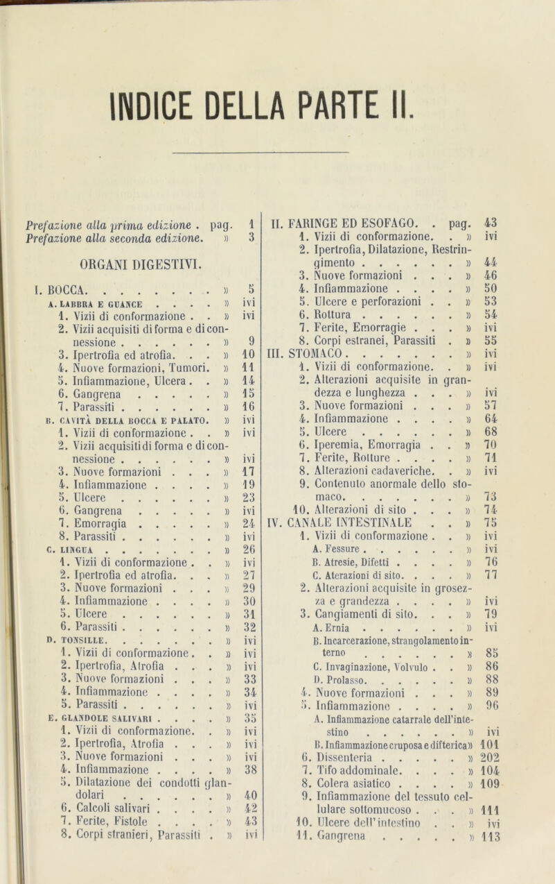 INDICE DELLA PARTE II. Prefazione alla prima edizione . pag. 1 Prefazione alla seconda edizione. » 3 ORGANI DIGESTIVl. I. BOCCA » 5 LABBRA E GUANCE .... » 1V1 1. Vizii di conformazione . . » 1T1 2. Vizii acquisiti di forma e di con- nessione » 9 3. Ipertrofia ed atrofia. . . » 10 4. Nuove formazioni, Tumori. » 11 5. Infiammazione, Ulcera . . » 14 6. Gangrena » 15 7. Parassiti » 16 CA VITA DELLA BOCCA E PALATO. » 1VI 1. Vizii di conformazione . . » ivi 2. Vizii acquisiti di forma e di con- nessione » 1V1 3. Nuove formazioni . . . 17 i. Infiammazione .... )) 19 5. Ulcere » 23 6. Gangrena » ivi 1. Emorragia )> 24 8. Parassiti » 1VI LINGUA )> 26 1. Vizii di conformazione . . ivi 2. Ipertrofia ed atrofia. . . i) 27 3. Nuove formazioni . . . 29 4. Infiammazione .... » 30 5. Ulcere » 31 6. Parassiti )> 32 TONSILLE » ivi 1. Vizii di conformazione. . » ivi 2. Ipertrofia, Alrofia . . . » ivi 3. Nuove formazioni . . . 33 4. Infiammazione .... » 34 5. Parassiti ivi GLANDOLE SALIVARI .... » 35 1. Vizii di conformazione. . » ivi 2. Ipertrofia, Atrofia . . . ivi 3. Nuove formazioni . . . » ivi 4. Infiammazione .... » 38 5. Dilatazione dei condotti qlan- dolari » 40 6. Calcoli salivari .... » 42 7. Ferite, Fistoie .... » 43 II. FARINGE ED ESOFAGO. . pag. 43 1. Vizii di conformazione. . )) ivi 2. Ipertrofia, Dilatazione, Restrin- gimento . )> 44 3. Nuove formazioni . . . )) 46 4. Infiammazione . . . . » 50 5. Ulcere e perforazioni . . )) 53 6. Roltura . » 54 7. Ferite, Emorragie . . . » ivi 8. Corpi estranei, Parassiti . )) 55 III. STOMACO ivi 1. Vizii di conformazione. . » ivi 2. Allerazioni acquisite in gran- dezza e lunghezza . . . » ivi 3. Nuove formazioni . . . » 57 4. Infiammazione . . . . » 64 5. Ulcere . » 68 6. Iperemia, Emorragia . . » 70 7. Ferite, Rotture . . . . )) 71 8. Alterazioni cadavericlie. . » ivi 9. Contenulo anormale dello sto- maco 73 10. Alterazioni di sito . . . )) 74 IV. CANALE INTESTINALE . . » 75 1. Vizii di conformazione . . )) ivi A. Fessure . » 1T1 B. Atresie, Difetti . . » 76 C. Aterazioni di sito. . . » 77 2. Alterazioni acquisite in grosez- za e grandezza . . . . » 1T1 3. Cangiamenti di sito. . . » 79 A. Ernia • • • • • . )) 1V1 B. Incarcerazione, strangolamenloin- terno . » 85 C. Invaginazione, Volvulo . . » 86 D. Prolasso . i) 88 4. Nuove formazioni . . . )) 89 5. Infiammazione . . . . » 96 A. Infiammazione catarrale dell’inte- stino . » 1T1 B. Infiammazione cruposa e difteiica)) 101 6. Dissenteria .... . » 202 7. Tifo addominale. . . . » 104 8. Colera asiatico . . . . )) 109 9. Infiammazione del tessuto cel- lulare sottomucoso . . » 111 10. Ulcere dell’intestino . . » ivi