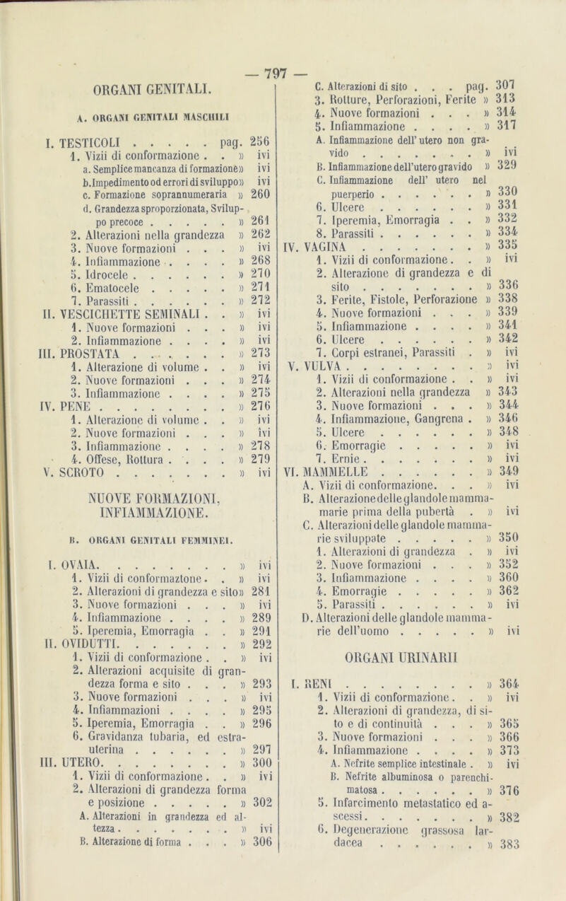 ORGANI GENITALI. C. Alterazioni di sito . . . pag. 301 3. Rotture, Perforazioni, Ferite » 313 A. ORGANI GENITALI OTASCHILI 4- Nuove formazioni . . . » 314 5. Infiammazione .... 311 I. TESTICOLI pag. 256 A. Infiammazione dell’utero non gra- 1. Vizii di conformazionc . . )) ivi vido » ivi a. Semplice mancanza di formazionfe» ivi B. Infiammazione dell’utero gravido » 329 b.Impedimento od errori di sviluppo» ivi C. Infiammazione dell’ utero nel c. Formazione sopranaumeraria » 260 puerperio » 330 d. Grandezza sproporzionata, Svilup- 6. Ulcere » 331 po precoce )) 261 1. Iperemia, Emorragia . )) 332 2. Alterazioni nella grandezza )) 262 8. Parassiti 334 3. Nuove formazioni . . . )) ivi IV. VAGINA » 335 4. Infiammazione .... » 268 1. Vizii di conformazione. . » IVI 5. Idrocele » 210 2. Alterazione di grandezza e di 6. Ematocele )) 211 sito » 336 1. Parassiti » 212 3. Ferite, Fistoie, Perforazione » 338 II. VESCICHETTE SEMINALI . . )) ivi 4. Nuove formazioni . . . 339 1. Nuove formazioni . . . )) ivi 5. Infiammazione .... » 341 2. Infiammazione .... )) ivi 6. Ulcere )) 342 III. PROSTATA . )) 213 1. Corpi eslranei, Parassiti . » 1V1 1. Alterazione di volume . . )) ivi V. VULVA )) ivi 2. Nuove formazioni . . . )) 214 1. Vizii di conformazione . . » 1VI 3. Infiammazione .... » 215 2. Alterazioni nella grandezza » 343 IV. PENE )) 216 3. Nuove formazioni . . . » 344 1. Alterazione di volume . . )) ivi 4. Infiammazione, Gangrcna . 346 2. Nuove formazioni . . . » ivi 5. Ulcere » 348 3. Infiammazione .... » 218 6. Emorragie » IVI • 4. Offese, Rottura . . . . » 219 1. Ernie » ivi V. SCROTO )) ivi VI. MAMMELLE » 349 A. Vizii di conformazione. . . » 1V1 NUOVE FORMAZIONI, B. Alterazionedelleglandolemamma- INFIAMMAZIONE. marie prima della puberta » 1T1 C. Alterazionidelleglandolemarnma- B. ORGANI GENITALI FEMMINEI. rie sviluppate )) 350 1. Alterazioni di grandezza . » 1VI I. OVAIA )) ivi 2. Nuove formazioni . . . » 352 1. Vizii di conformaztone. . » ivi 3. Infiammazione .... » 360 2. Alterazioni di grandezza e silo» 281 4. Emorragie » 362 3. Nuove formazioni . . . )) ivi 5. Parassiti » 1V1 4. Infiammazione .... )) 289 I). Alterazioni delle qlandole marnma- 5. Iperemia, Emorragia . . » 291 rie dell’uomo » 1T1 II. OVIDUTTI » 292 1. Vizii di conformazione . . )) ivi ORGANI URINA1U1 2. Alterazioni acquisile di qran- dezza forma e sito . . . )) 293 I. RENl » 364 3. Nuove formazioni . . . » ivi 1. Vizii di conformazione. . » ivi 4. Infiammazioni .... )) 295 2. Alterazioni di grandezza, di si- 5. Iperemia, Emorraqia . . )) 296 to e di continuitä . . . » 365 6. Gravidanza tubaria, ed eslra- 3. Nuove formazioni . . . )) 366 uterina » 291 4. Infiammazione .... » 313 III. UTERO )) 300 A. Nefrite semplice intestinale . » ivi 1. Vizii di conformazione . . IV1 B. Nefrite albuminosa o parenchi- 2. Alterazioni di grandezza forma matosa )) 316 e posizione )) 302 5. Infarcimento metastatico ed a- A. Alterazioni in grandezza ed al- scessi » 382 tczza » ivi 6. Degenerazionc qrassosa lar- B. Alterazione di forma . )) 306 dacea 383