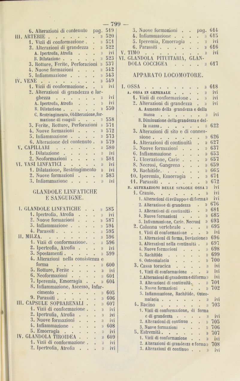 ti. Alterazioni di contenuto paq. III. ARTERIE . . . . . . . » 1. Vizii di conformazione . . » 2. Alterazioni di grandezza . » A. Ipertrofia, Atrofia . . . )) B. Dilatazione )) 3. Rotture, Ferite, Perforazioni » 4. Nuove formazioni . . . » 5. Infiammazione . . . . » IV. VENE » 1. Vizii di conformazione . . » 2. ARerazioni di grandezza e lar- ghezza » A. Ipertrofia, Atrofia . . . )) B. Dilatazione » C. Restringimento, Übliterazione,for- mazione di coaguli . . . )) 3. Ferite, Rotture, Perforazioni » 4. Nuove formazioni . . . » 5. Infiammazione ....)) 6. Alterazione del contenuto . » V. CAPILLAIU )) 1. Dilatazione » 2. Neoformazioni ....)) VI. VASI LINFATICI » 1. Dilatazione, Restringimento » 2. Nuove formazioni . . . » 3. Infiammazione ....)) GLANDOLE LINFATICHE E SANGUIGNE. — 799 519 520 521 522 ivi 523 537 542 543 549 ivi ivi ivi 550 558 571 572 573 579 580 ivi 581 ivi ivi 583 ivi I. GLANDOLE LINFATICHE . IO OC 20 1. Ipertrofia, Atrofia . . » ivi 2. Nuove formazioni . . » 587 3. Infiammazione . . . » 594 4. Parassiti » 595 11. MILZA » 596 1. Vizii di conformazione. » 596 2. Ipertrofia, Atrofia . . » ivi 3. Spostamenti.... » 599 4. Alterazioni nella consistenza e forma » 600 5. Rotture, Ferite . . . » ivi 6. Neoformazioni . . . » 601 7. Iperemia, Emorragia 8. Infiammazione, Ascess cimento .... 9. Parassiti .... III. CAPSULE SOPRARENALI 1. Vizii di conformazione 2. Ipertrofia, Atrofia 3. Nuove formazioni 4. Infiammazione . 5. Emorragia . . IV. GLANDOLA TIROIDEA 1. Vizii di conformazione » 604 , Infar- pag. 3. Nuove formazioni . 4. Infiammazione ....)) 5. Iperemia, Emorragia . . » 6. Parassiti » V. TIMO » VI. GLANDOLA PITUITARIA, GLAN- DOLA COCCIGEA ....)) APPARAT!) LOCOMOTORE. 614 Gl 5 ivi 616 ivi 617 I. OSSA »618 A. OSSA IN GENERALE . . . . » ivi 1. Vizii di conformazione . . » ivi 2. Alterazioni di grandezza . » ivi A. Aumento della grandezza e della massa »ivi B. Diminuzione della grandezza e del- la massa »622 3. Alterazioni di sito e di connes- sione )) 626 4. Alterazioni di continuita . » 627 5. Nuove formazioni ...» 637 6. Infiammazione ....)) 653 7. Ulcerazione, Carie ...» 657 8. Necrosi, Gangrena ...» 659 9. Rachitide. .'....» 665 10. Iperemia, Emorragia . . »671 11. Parassiti ....... 672 B. ALTERAZIONI DELLE SING OLE OSSA » ivi 1. Cranio »ivi 1. Alterazioni disviluppoe di forma» ivi 2. Alterazione di grandezza • »676 3. Alterazioni di continuita • • *981 4. Nuove formazioni ...» 685 5. Infiammazione, Carie. Necrosi » 693 2. Colonna vertebrale ...» 695 1. Vizii di conformazione . . » ivi 2. Alterazioni di forma, Deviazione» 696 3. Alterazioni nella continuita . »697 4. Nuove formazioni ...» 698 5. Rachitide » 699 b. Osteomalacia . . . . »700 3. Cassa toracica . ...» ivi 1. Vizii di conformazione . . » ivi 2. Alterazioni di grandezza e di forma » ivi 3. Alterazioni di continuita. . »701 4. Nuove formazioni . . . »702 » 605 3. Infiammazione, Rachitide, Osteo- » 606 malacia .... • . » ivi )) 607 4. Bacino .... • . » 703 » ivi 1. Vizii di conformazione, di forma » ivi e di grandezza • • . » ivi » ivi 2. Alterazioni di continuo • • » 705 » 608 3. Nuove formazioni • . » 706 » ivi 5. Estremitä.... • . » 707 » 609 1. Vizii di conformazione • . » ivi » ivi 2. Alterazioni di grandezza e forma» 708