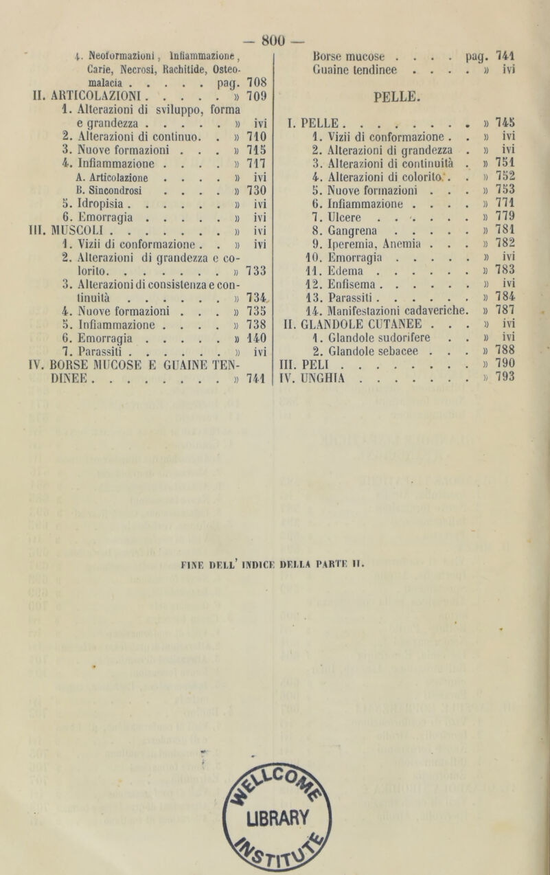 4. Neotormaziimi, lntiammazione , Carie, Necrosi, Rachitide, Osteo- malacia pag. 708 II. ABTICOLAZIONI »709 1. Alterazioni di sviluppo, forma e grandezza » ivi 2. Alterazioni di continuo. . »710 3. Nuove forrnazioni ...» 715 4. Inflammazione . . . . »717 A. Articolazione . ...» ivi B. Sincondrosi . . . . »730 5. Idropisia »ivi 6. Emorragia » ivi III. MUSCOLI » ivi 1. Vizii di eonformazione . . » ivi 2. Alterazioni di grandezza e eo- lorito »7 33 3. Alterazioni di consistenza e con- tinuitä » 734, 4. Nuove forrnazioni . . . »735 5. Infiammazione . . . . »738 6. Emorragia » 140 7. Parassiti »ivi IV. BÖRSE MUCOSE E GHAINE TEN- ÖINEE » 741 Börse mucose . . . . pag. 741 Guaine tendinee . ...» ivi PELLE. I. PELLE »745 1. Vizii di eonformazione . . » ivi 2. Alterazioni di grandezza . » ivi 3. Alterazioni di continuitä . »751 4. Alterazioni di colorito:. . » 752 5. Nuove forrnazioni . . . »753 6. Infiammazione . . . . »771 7. 1Jleere ..-....» 779 8. Gangrena »781 9. Iperemia, Anemia ...» 782 10. Emorragia » ivi 11. Edema »783 12. Enfisema »ivi 13. Parassiti »784 14. Manifestazioni cadaveriche. » 787 II. GLAN DO LE CUTANEE ...» ivi 1. Glandole sudorifere . . » ivi 2. Glandole sebacee ...» 788 III. PELI »790 IV. UNGHIA »793 FINE DELL’ 1ND1CE »ELLA PARTE II. LIBRARY