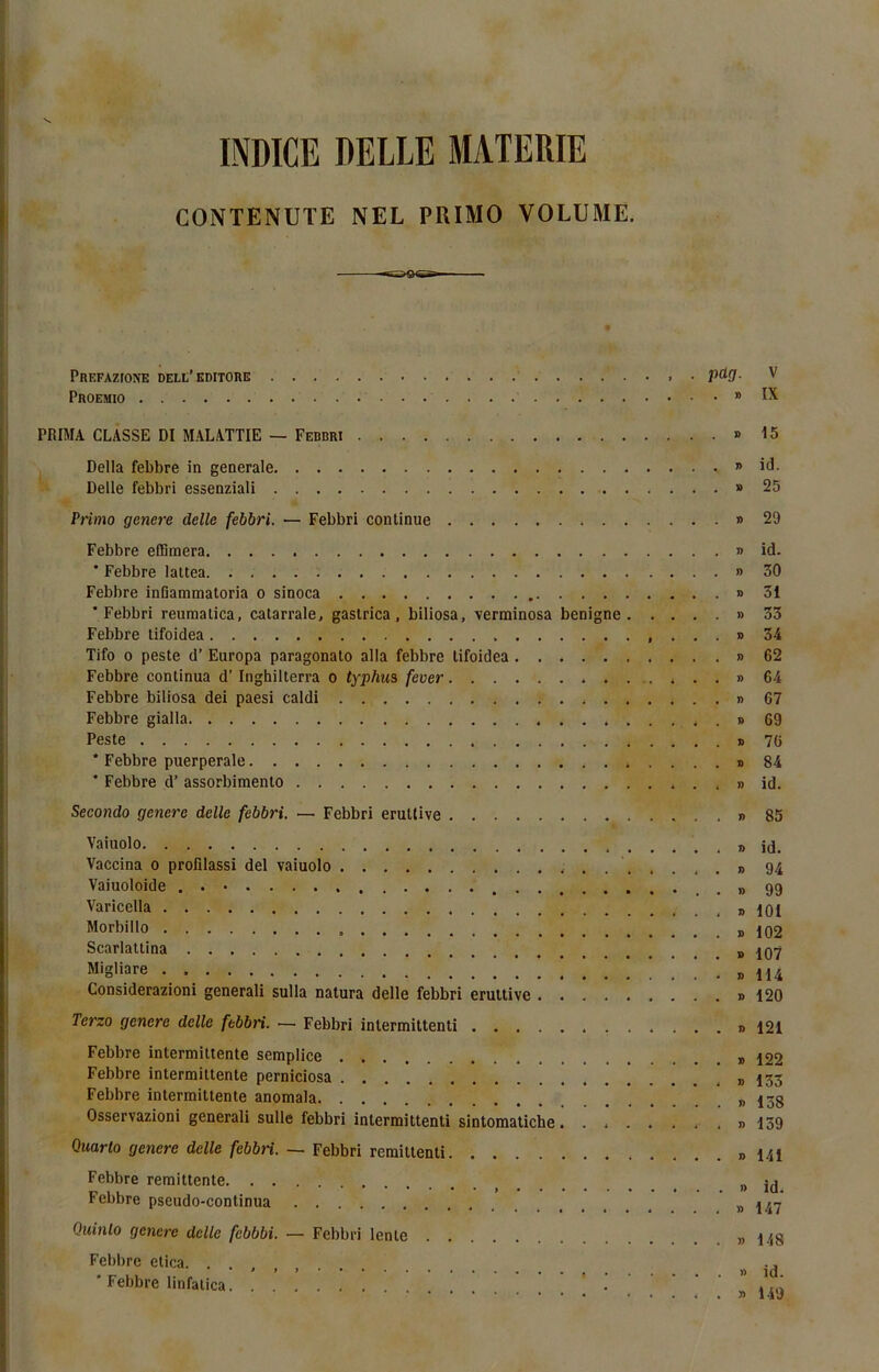 INDICE DELIE MATERIE CONTENUTE NEL PRIMO VOLUME. Prefazione dell’editore püg. V Proemio » IX PRIMA CLASSE DI MALATTIE — Febbri » 15 Délia febbre in generale » id. Delle febbri essenziali » 25 Primo genere delle febbri. — Febbri continue » 29 Febbre effimera » id. * Febbre lattea » 30 Febbre inGammatoria o sinoca » 31 ‘Febbri reumalica, catarrale. gaslrica , biliosa, verminosa benigne » 33 Febbre tifoidea ...» 34 Tifo o peste d’Europa paragonato alla febbre tifoidea » 62 Febbre continua d’Inghilterra o typhus fever » 64 Febbre biliosa dei paesi caldi » 67 Febbre gialla . » 69 Peste » 76 * Febbre puerpérale » 84 * Febbre d’assorbimento . . » id. Secondo genere delle febbri. — Febbri eruttive » 85 Vaiuolo Vaccina o profîlassi del vaiuolo Vaiuoloide Varicella Morbillo Scarlattina Migliare Considerazioni generali sulla natura delle febbri eruttive Tet'zo genere delle febbri. ■—• Febbri intermittenti Febbre intermittente semplice . > Febbre intermittente perniciosa Febbre intermittente anomala Osservazioni generali sulle febbri intermittenti sintomatiche . . Quarto genere delle febbri. — Febbri remittenti Febbre rémittente Febbre pseudo-continua Quinlo genere delle febbbi. — Febbri lente Febbre etica. * Febbre linfatica ..... » id. » 94 » 99 » 101 » 102 » 107 » 114 » 120 » 121 » 122 » 133 » 138 » 159 » 141 » id. » 147 » 148 » id. » 149