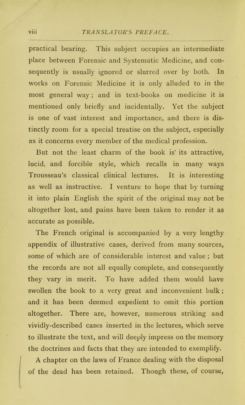 practical bearing. This subject occupies an intermediate place between Forensic and Systematic Medicine, and con- sequently is usually ignored or slurred over by both. In Works on Forensic Medicine it is only alluded to in the most general way ; and in text-books on medicine it is mentioned only briefly and incidentally. Yet the subject is one of vast interest and importance, and there is dis- tinctly room for a spécial treatise on the subject, especially as it concerns every member of the medical profession. But not the least charm of the book is' its attractive, lucid, and forcible style, which recalls in many ways Trousseau’s classical clinical lectures. It is interesting as well as instructive. I venture to hope that by turning it into plain English the spirit of the original may not be altogether lost, and pains hâve been taken to render it as accurate as possible. The French original is accompanied by a very lengthy appendix of illustrative cases, derived from many sources, some of which are of considérable interest and value ; but the records are not ail equally complété, and consequently they vary in merit. To hâve added them would bave swollen the book to a very great and inconvénient bulk ; and it has been deemed expédient to omit this portion altogether. There are, however, numerous striking and vividly-described cases inserted in the lectures, which serve to illustrate the text, and will deeply impress on the memory the doctrines and facts that they are intended to exemplify. A chapter on the laws of France dealing with the disposai of the dead has been retained. Though these, of course,