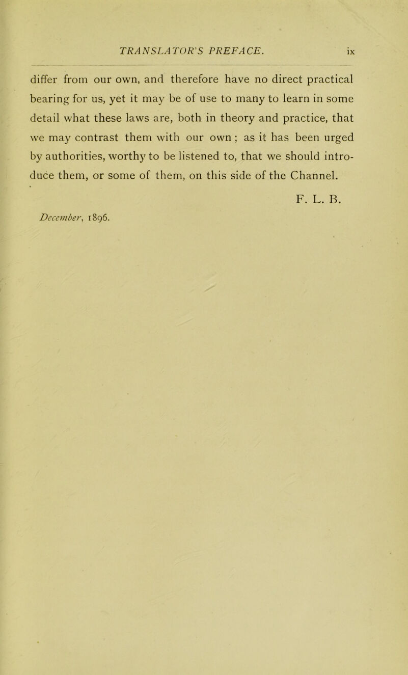 differ from our own, and therefore hâve no direct practical bearing for us, yet it may be of use to many to learn in some detail what these laws are, both in theory and practice, that we may contrast them with our own ; as it has been urged by authorities, worthy to be listened to, that we should intro- duce them, or some of them, on this side of the Channel. F. L. B. Dccember, 1896.