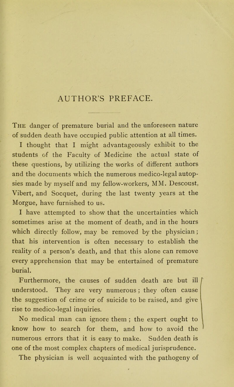 The danger of prématuré burial and the unforeseen nature of sudden death hâve occupied public attention at ail times. I thought that I might advantageously exhibit to the students of the Faculty of Medicine the actual state of these questions, by utilizing the works of different authors and the documents which the numerous medico-legal autop- sies made by myself and my fellow-workers, MM. Descoust, Vibert, and Socquet, during the last twenty years at the Morgue, hâve furnished to us. I hâve attempted to show that the uncertainties which sometimes arise at the moment of death, and in the hours which directly follow, may be removed by the physician ; that his intervention is often necessary to establish the reality of a person’s death, and that this alone can remove every appréhension that may be entertained of prématuré burial. Furthermore, the causes of sudden death are but ill understood. They are very numerous ; they often cause the suggestion of crime or of suicide to be raised, and give rise to medico-legal inquiries. No medical man can ignore them ; the expert ought to know how to search for them, and how to avoid the numerous errors that it is easy to make. Sudden death is one of the most complex chapters of medical jurisprudence. The physician is well acquainted with the pathogeny of