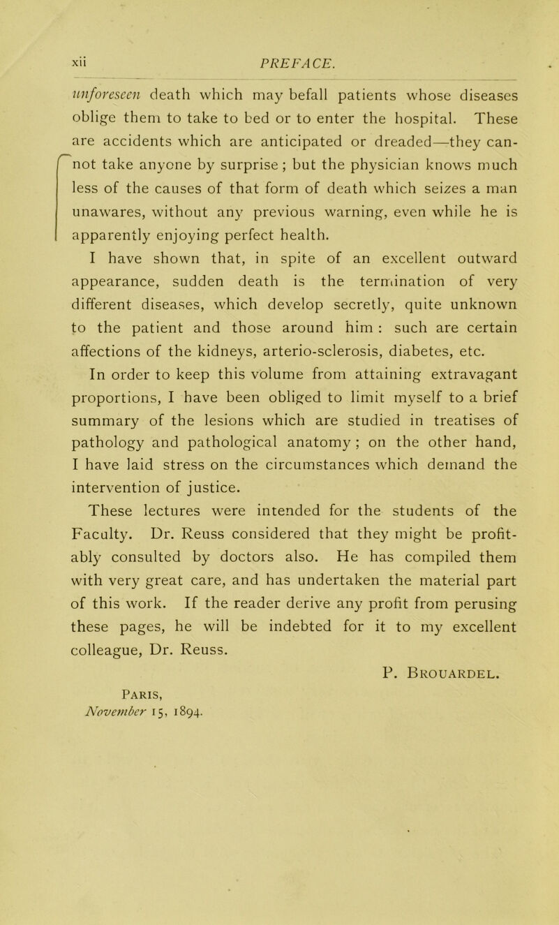 Xll PREFA CE. miforescen death which may befall patients whose diseases oblige them to take to bed or to enter the hospital. These are accidents which are anticipated or dreaded—they can- '^not take anyone by surprise; but the physician knows much less of the causes of that form of death which seizes a man unawares, without any previous warning, even while he is apparently enjoying perfect health. I hâve shown that, in spite of an excellent outward appearance, sudden death is the terrriination of very different diseases, which develop secretly, quite unknown to the patient and those around him : such are certain affections of the kidneys, arterio-sclerosis, diabètes, etc. In order to keep this volume from attaining extravagant proportions, I hâve been obliged to limit myself to a brief summary of the lésions which are studied in treatises of pathology and pathological anatomy ; on the other hand, I hâve laid stress on the circumstances which demand the intervention of justice. These lectures were intended for the students of the Facülty. Dr. Reuss considered that they might be profit- ably consulted by doctors also. He has compiled them with very great care, and has undertaken the material part of this Work. If the reader dérivé any profit from perusing these pages, he will be indebted for it to my excellent colleague, Dr. Reuss. Paris, Nove7uber 15, 1894. P. Brouardel.