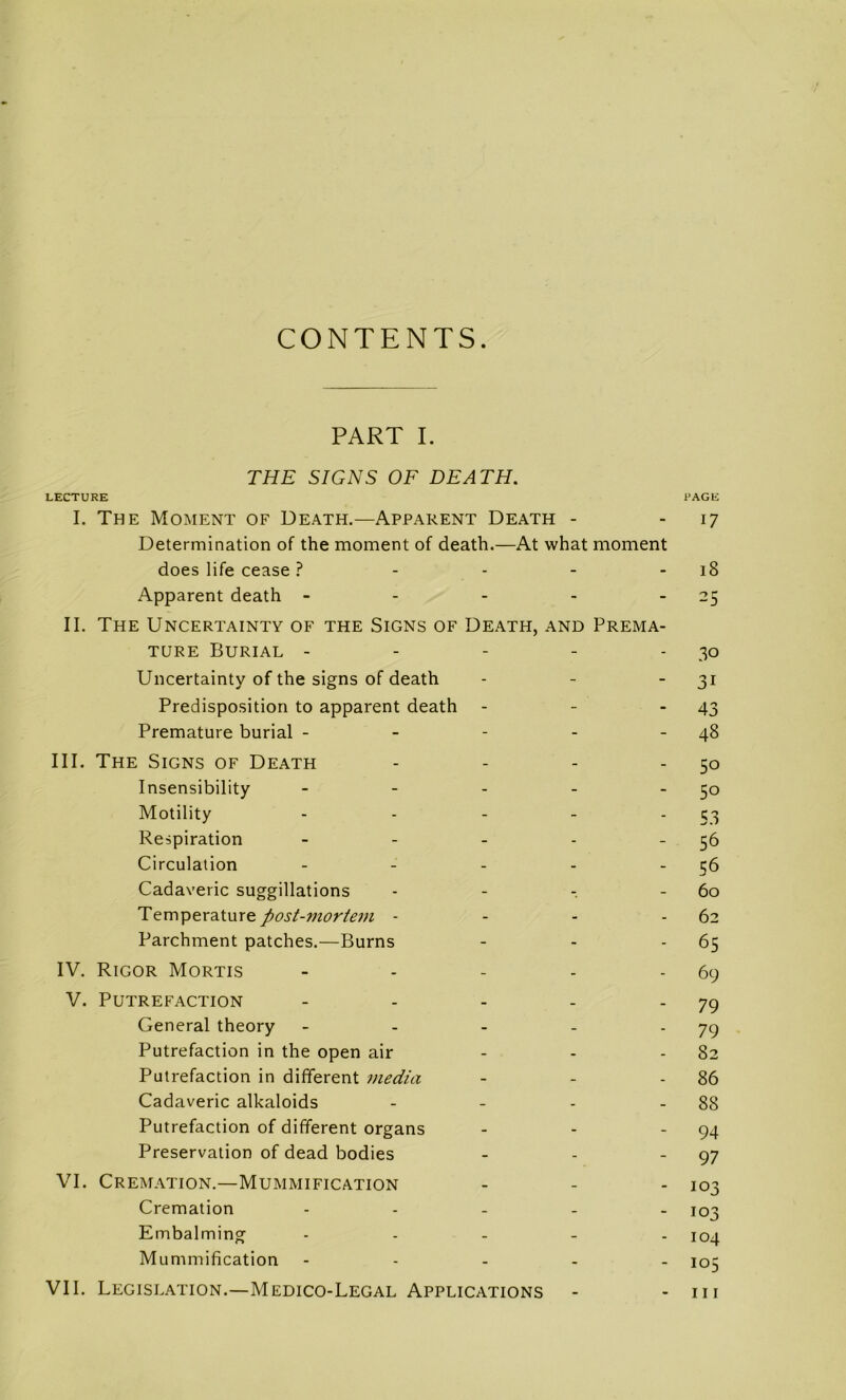 CONTENTS PART I. THE SIGNS OF DEATH. LECTURE I. The Moment of Death.—Apparent Death - Détermination of the moment of death.—At what moment does life cease ? - - - - Apparent death - - - - - IL The Uncertainty of the Signs of Death, and Préma- turé Burial - - - - - Uncertainty of the signs of death Prédisposition to apparent death - - . Prématuré burial - - - - - III. The Signs of Death . . . . Insensibility . - . . _ Motility . . - _ . Respiration _ . _ . _ Circulation . _ . . _ Cadaveric suggillations - - - Température post-mortem - - - - Parchment patches.—Burns IV. Rigor Mortis . - - . . V. PUTREFACTION - . - . . General theory - . - . . Putréfaction in the open air . . . Putréfaction in different media Cadaveric alkaloids - _ . _ Putréfaction of different organs Préservation of dead bodies VI. Crémation.—Mummification Crémation . . _ _ . Embalming . . . _ . Mummification - - . . . VII. Législation.—Medico-Legal Applications PAGE 17 18 25 30 31 43 48 50 50 53 56 56 60 62 65 69 79 79 82 86 88 94 97 103 103 104 105 111