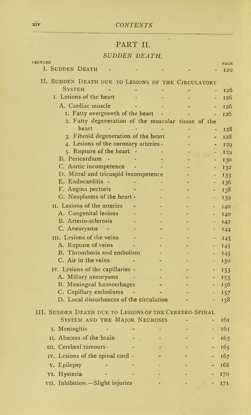 PART IL S U DDE N DE AT H. I.ECTURE page I. SUDDEN DEATH ----- 120 II. SUDDEN DeATH due TO LESIONS OF THE CiRCULATORY System - - - - - 126 I. Lésions of the heart - . - . 126 A. Cardiac muscle . . _ _ 126 1. Fatty overgrowth of the heart - - - 126 2. Fatty degeneration of the muscular tissue of the heart - - - - . 128 3. Fibroid degeneration of the heart - - 128 4. Lésions of the coronary arteries - - - 129 5. Rupture of the heart - - - - 129 B. Pericardium ----- j^o G. Aortic incompétence - - - . 1^2 D. Mitral and tricuspid incompétence - - 133 E. Endocarditis ----- 136 F. Angina pectoris - . - _ 13g G. Neoplasms of the heart - - - - 139 II. Lésions of the arteries - - . . j^o A. Congénital lésions - . - . B. Arterio-sclerosis . . _ . 142 C. Aneurysms ----- 144 III. Lésions of ihe veins - . . . 145 A. Rupture of veins - - - . 145 B. Thrombosis and embolism - - - 145 C. Air in the veins - - . . IV. Lésions of the capillaries - - - ' I53 A. Miliary aneurysms . - - - 1Ç3 B. Meningeal hæmorrhages _ - . 156 C. Capillary embolisms - - - - I57 D. Local disturbances of the circulation - - 158 III. SUDDEN DEATH due TO LESIONS OF THE CEREBRO-SPINAL System and the Major Neuroses - - 161 I. Meningitis - _ . . . i6i II. Abscess of the brain -, - - - 163 III. Cérébral tumours- . - . - 165 IV. Lésions of the spinal cord - - - - 167 V. Epilepsy ----- 168 VI. Hysteria ----- 170 VII. Inhibition.—Slight injuries - - - 171