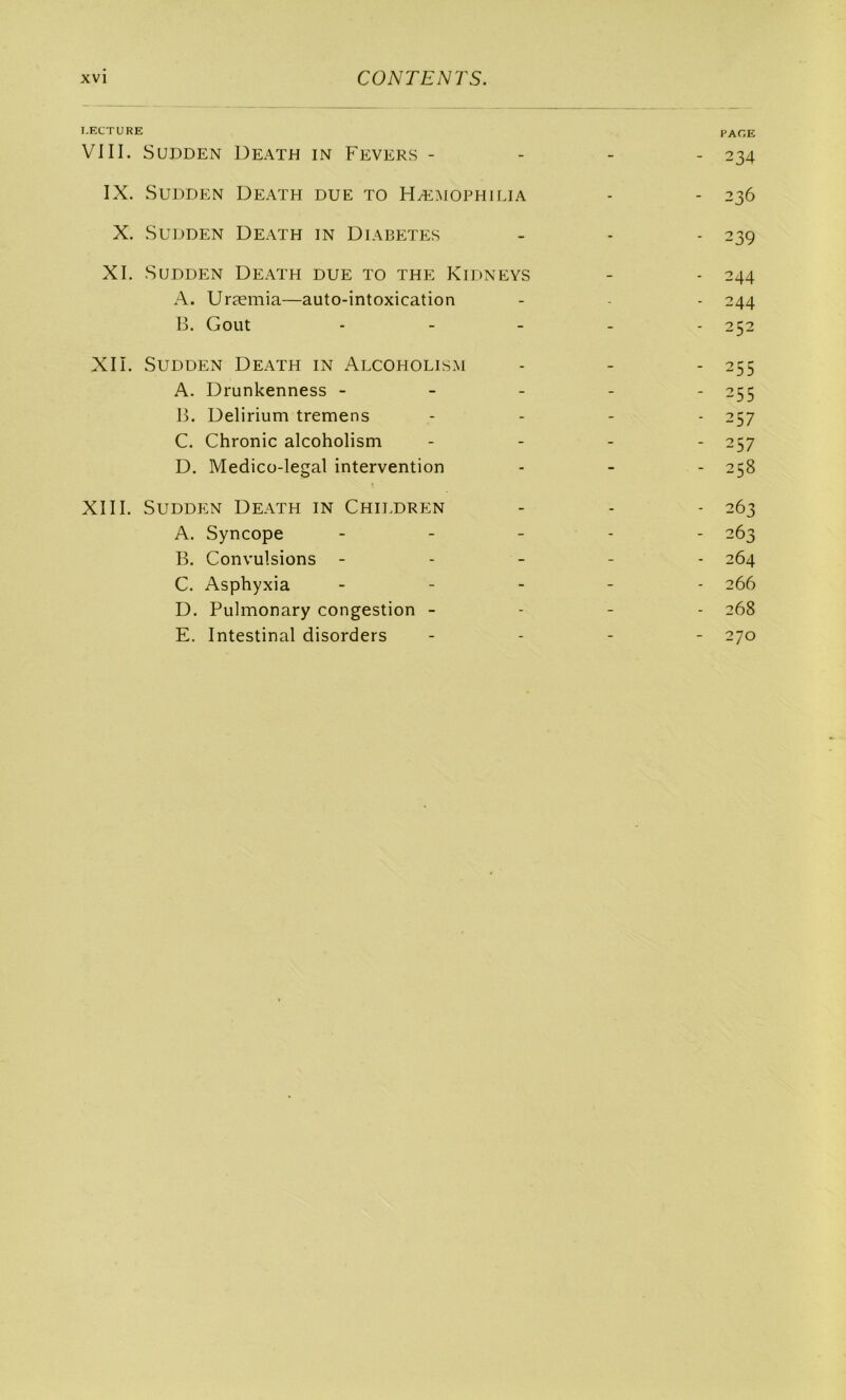 LECTURE page VIII. SUDDEN DeATH in FeVERS - - - - 234 IX. SUDDEN DEATH due TO HÆMOPHIIJA - - 236 X. SUDDEN DEATH in DIABETES - - - 239 XI. SUDDEN DEATH due TO THE KiDNEYS - - 244 A. Uræmia—auto-intoxication - - - 244 H. Goût . - _ . . 252 XII. SUDDEN Death in Alcoholism - - - 255 A. Drunkenness ----- 255 B. Delirium tremens .... 257 C. Chronic alcoholism .... 257 D. Medico-legal intervention - - - 258 XIII. SuDDEN Death in Children - - - 263 A. Syncope . . . . . 263 B. Convulsions - ... - 264 C. Asphyxia _ . . _ . 266 D. Pulmonary congestion - - - - 268 E. Intestinal disorders .... 270