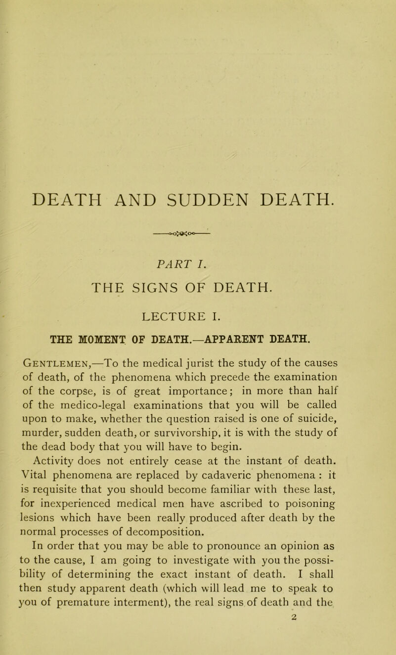 DEATH AND SUDDEN DEATH. ■oojoioo PART I. THE SIGNS OF DEATH. LECTURE I. THE MOMENT OF DEATH.—APPARENT DEATH. Gentlemen,—To the medical jurist the study of the causes of death, of the phenomena which précédé the examination of the corpse, is of great importance ; in more than half of the rnedico-legal examinations that you will be called upon to make, whether the question raised is one of suicide, murder, sudden death, or survivorship, it is with the study of the dead body that you will hâve to begin. Activity does not entirely cease at the instant of death. Vital phenomena are replaced by cadaveric phenomena : it is requisite that you should become familiar with these last, for inexperienced medical men hâve ascribed to poisoning lésions which hâve been really produced after death by the normal processes of décomposition. In order that you may be able to pronounce an opinion as to the cause, I am going to investigate with you the possi- bility of determining the exact instant of death. I shall then study apparent death (which will lead me to speak to you of prématuré interment), the real signs of death and the