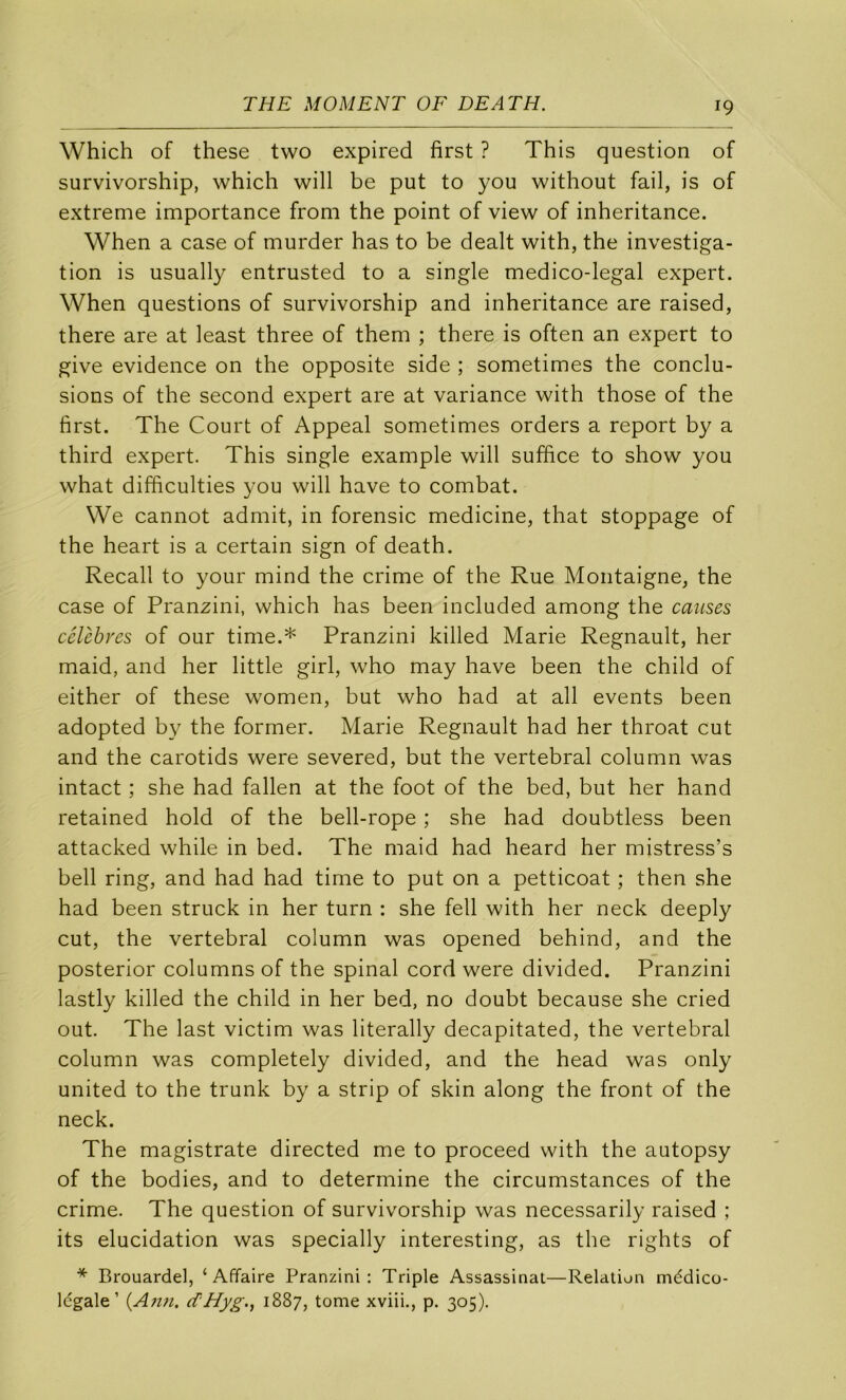 Which of these two expired first ? This question of survivorship, which will be put to you without fail, is of extreme importance from the point of view of inheritance. When a case of murder has to be dealt with, the investiga- tion is usually entrusted to a single medico-legal expert. When questions of survivorship and inheritance are raised, there are at least three of them ; there is often an expert to give evidence on the opposite side ; sometimes the conclu- sions of the second expert are at variance with those of the first. The Court of Appeal sometimes orders a report by a third expert. This single example will suffice to show you what difficulties you will hâve to combat. We cannot admit, in forensic medicine, that stoppage of the heart is a certain sign of death. Recall to your mind the crime of the Rue Montaigne, the case of Pranzini, which has been included among the causes célèbres of our time.* Pranzini killed Marie Régnault, her maid, and her little girl, who may hâve been the child of either of these women, but who had at ail events been adopted by the former. Marie Régnault had her throat eut and the carotids were severed, but the vertébral column was intact ; she had fallen at the foot of the bed, but her hand retained hold of the bell-rope ; she had doubtless been attacked while in bed. The maid had heard her mistress’s bell ring, and had had time to put on a petticoat ; then she had been struck in her turn : she fell with her neck deeply eut, the vertébral column was opened behind, and the posterior columns of the spinal cord were divided. Pranzini lastly killed the child in her bed, no doubt because she cried out. The last victim was literally decapitated, the vertébral column was completely divided, and the head was only United to the trunk by a strip of skin along the front of the neck. The magistrate directed me to proceed with the autopsy of the bodies, and to détermine the circumstances of the crime. The question of survivorship was necessarily raised ; its élucidation was specially interesting, as the rights of * Brouardel, ‘Affaire Pranzini: Triple Assassinat—Relation médico- Idgale ’ {A?m. d'Hyg., 1887, tome xviii., p. 305).
