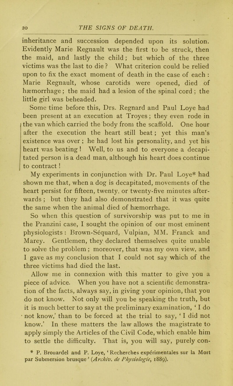 inheritance and succession depended upon its solution. Evidently Marie Régnault was the first to be struck, then the maid, and lastly the child ; but which of the three victims was the last to die ? What criterion could be relied upon to fix the exact moment of death in the case of each : Marie Régnault, whose carotids were opened, died of hæmorrhage ; the maid had a lésion of the spinal cord ; the little girl was beheaded. Some time before this, Drs. Regnard and Paul Loye had been présent at an execution at Troyes ; they even rode in I the van which carried the body from the scaffold. One hour I after the execution the heart still beat ; yet this man’s I existence was over ; he had lost his personality, and yet his I heart v/as beating ! Well, to us and to everyone a decapi- j tated person is a dead man, although his heart does continue j to contract ! My experiments in conjunction with Dr. Paul Loye* had shown me that, when a dog is decapitated, movements of the heart persist for fifteen, twenty, or twenty-five minutes after- wards ; but they had also demonstrated that it was quite the same when the animal died of hæmorrhage. So when this question of survivorship was put to me in the Pranzini case, I sought the opinion of our most erninent physiologists : Brown-Séquard, Vulpian, MM. Franck and Marey. Gentlemen, they declared themselves quite unable to solve the problem ; moreover, that was my own view, and I gave as my conclusion that I could not say which of the three victims had died the last. Allow me in connexion with this matter to give you a piece of advice. When you hâve not a scientific démonstra- tion of the facts, always say, in giving your opinion, that you do not know. Not only will you be speaking the truth, but it is much better to say at the preliminary examination, ‘ I do ’ not know,’ than to be forced at the trial to say, ‘ I did not know.’ In these matters the law allows the magistrate to apply simply the Articles of the Civil Code, which enable him to settle the difficulty. That is, you will say, purely con- * P. Brouardel and P. Loye, ‘ Recherches expérimentales sur la Mort par Submersion brusque^ {Arc/iiv. de Physiologie^ 1889).