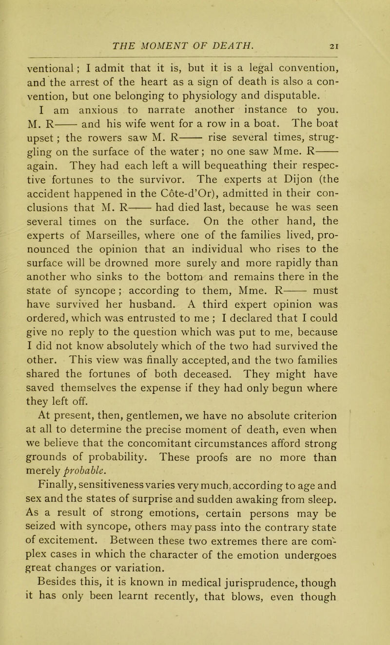 ventional ; I admit that it is, but it is a legal convention, and the arrest of the heart as a sign of death is also a con- vention, but one belonging to physiology and disputable. I am anxious to narrate another instance to you. M. R and bis vvife went for a row in a boat. The boat upset ; the rowers saw M. R rise several times, strug- gling on the surface of the water ; no one saw Mme. R again. They had each left a will bequeathing their respec- tive fortunes to the survivor. The experts at Dijon (the accident happened in the Côte-d’Or), admitted in their con- clusions that M. K—— had died last, because he was seen several times on the surface. On the other hand, the experts of Marseilles, where one of the families lived, pro- nounced the opinion that an individual who rises to the surface will be drowned more surely and more rapidly than another who sinks to the bottom and remains there in the State of syncope ; according to them, Mme. R must hâve survived her husband. A third expert opinion was ordered, which was entrusted to me ; I declared that I could give no reply to the question which was put to me, because I did not know absolutely which of the two had survived the other. This view was finally accepted, and the two families shared the fortunes of both deceased. They might hâve saved themselves the expense if they had only begun where they left off. At présent, then, gentlemen, we hâve no absolute criterion at ail to détermine the précisé moment of death, even when we believe that the concomitant circumstances afford strong grounds of probability. These proofs are no more than merely probable. Finally, sensitiveness varies very much. according to âge and sex and the States of surprise and sudden awaking from sleep. As a resuit of strong émotions, certain persons may be seized with syncope, others maypass into the contrary state of exciternent. Between these two extremes there are com- plex cases in which the character of the émotion undergoes great changes or variation. Besides this, it is known in medical jurisprudence, though it has only been learnt recently, that blows, even though