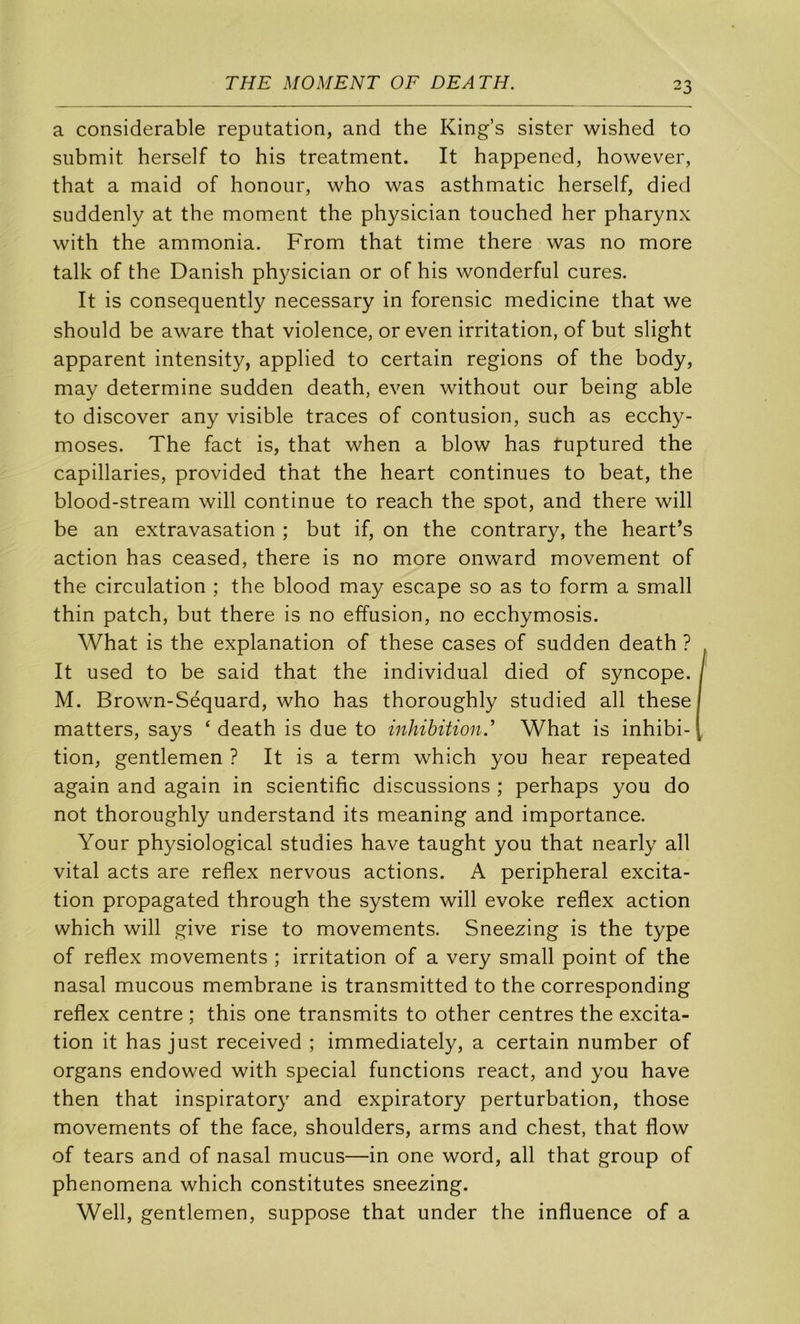 a considérable réputation, and the King’s sister wished to snbmit herself to bis treatment. It happened, however, that a maid of honour, who was asthmatic herself, died suddenly at the moment the physician touched her pharynx with the ammonia. From that time there was no more talk of the Danish physician or of his wonderful cures. It is consequently necessary in forensic medicine that we should be aware that violence, or even irritation, of but slight apparent intensity, applied to certain régions of the body, may détermine sudden death, even without our being able to discover any visible traces of contusion, such as ecchy- moses. The fact is, that when a blow has tuptured the capillaries, provided that the heart continues to beat, the blood-stream will continue to reach the spot, and there will be an extravasation ; but if, on the contrary, the heart’s action has ceased, there is no more onward movement of the circulation ; the blood may escape so as to form a small thin patch, but there is no effusion, no ecchymosis. What is the explanation of these cases of sudden death ? It used to be said that the individual died of syncope. M. Brown-Séquard, who has thoroughly studied ail these matters, says ‘ death is due to inhibition A What is inhibi- tion, gentlemen ? It is a term which you hear repeated again and again in scientific discussions ; perhaps you do not thoroughly understand its meaning and importance. Your physiological studies hâve taught you that nearly ail vital acts are reflex nervous actions. A peripheral excita- tion propagated through the System will evoke reflex action which will give rise to movements. Sneezing is the type of reflex movements ; irritation of a very small point of the nasal mucous membrane is transmitted to the corresponding reflex centre ; this one transmits to other centres the excita- tion it has just received ; immediately, a certain number of organs endowed with spécial functions react, and you hâve then that inspiratory and expiratory perturbation, those movements of the face, shoulders, arms and chest, that flow of tears and of nasal mucus—in one word, ail that group of phenomena which constitutes sneezing. Well, gentlemen, suppose that under the influence of a