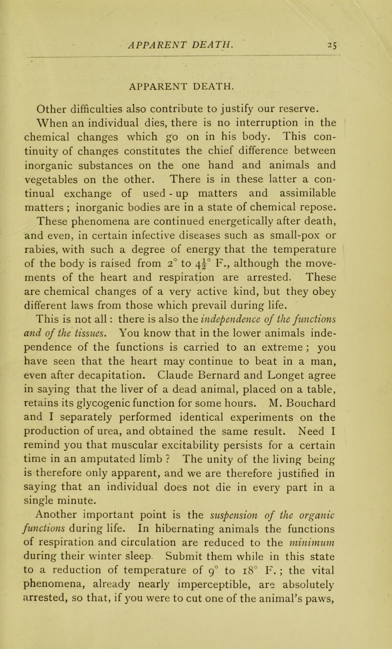 APPARENT DEATH. Other clifficulties also contribute to justify our reserve. When an individual dies, there is no interruption in the Chemical changes which go on in his bod}^ This con- tinuity of changes constitutes the chief différence between inorganic substances on the one hand and animais and vegetables on the other. There is in these latter a con- tinuai exchange of used - up matters and assimilable matters ; inorganic bodies are in a State of Chemical repose. These phenomena are continued energetically after death, and even, in certain infective diseases such as small-pox or rabies, with such a degree of energy that the température of the body is raised from 2° to F., although the move- ments of the heart and respiration are arrested. These are Chemical changes of a very active kind, but they obey different laws from those which prevail during life. This is not ail : there is also the independence of the functions and of the tissues. You know that in the lower animais inde- pendence of the functions is carried to an extreme ; you hâve seen that the heart may continue to beat in a man, even after décapitation. Claude Bernard and Longet agréé in saying that the liver of a dead animal, placed on a table, retains its glycogénie function for some hours. M. Bouchard and I separately performed identical experiments on the production of urea, and obtained the same resuit. Need I remind you that muscular excitability persists for a certain time in an amputated limb ? The unity of the living being is therefore only apparent, and we are therefore justified in saying that an individual does not die in every part in a single minute. Another important point is the suspension of the organic functions during life. In hibernating animais the functions of respiration and circulation are reduced to the niinmium during their winter sleep. Submit them while in this State to a réduction of température of g° to 18° F. ; the vital phenomena, already nearly imperceptible, are absolutely arrested, so that, if you were to eut one of the animaks paws.