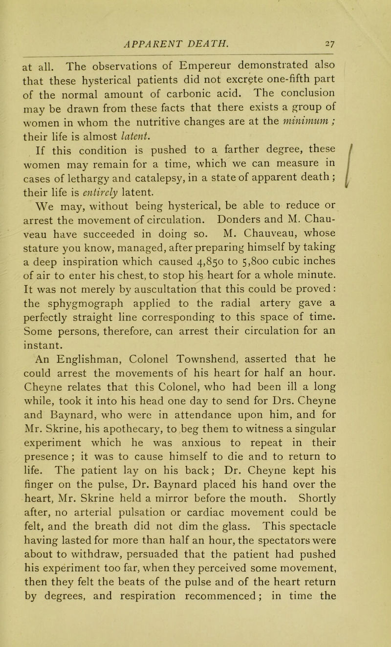 at ail. The observations of Empereur demonstrated also that these hysterical patients did not excrçte one-fifth part of the normal amount of carbonic acid. The conclusion may be drawn from these facts that there exists a group of women in whom the nutritive changes are at the minimum ; their life is almost latent. If this condition is pushed to a farther degree, these women may remain for a time, which we can measure in cases of lethargy and catalepsy, in a State of apparent death ; their life is entirely latent. We may, without being hysterical, be able to reduce or arrest the movement of circulation. Donders and M. Chau- veau hâve succeeded in doing so. M. Chauveau, whose stature you know, managed, after preparing himself by taking a deep inspiration which caused 4,850 to 55800 cubic inches of air to enter his chest, to stop his heart for a whole minute. It was not merely by auscultation that this could be proved : the sphygmograph applied to the radial artery gave a perfectly straight line corresponding to this space of time. Some persons, therefore, can arrest their circulation for an instant. An Englishman, Colonel Townshend, asserted that he could arrest the movements of his heart for half an hour. Cheyne relates that this Colonel, who had been ill a long while, took it into his head one day to send for Drs. Cheyne and Baynard, who werc in attendance upon him, and for Mr. Skrine, his apothecary, to beg them to witness a singular experiment which he was anxious to repeat in their presence ; it was to cause himself to die and to return to life. The patient lay on his back; Dr. Cheyne kept his finger on the puise, Dr. Baynard placed his hand over the heart, Mr. Skrine held a mirror before the mouth. Shortly after, no arterial pulsation or cardiac movement could be felt, and the breath did not dim the glass. This spectacle having lasted for more than half an hour, the spectators were about to withdraw, persuaded that the patient had pushed his experiment too far, when they perceived some movement, then they felt the beats of the puise and of the heart return by degrees, and respiration recommenced ; in time the