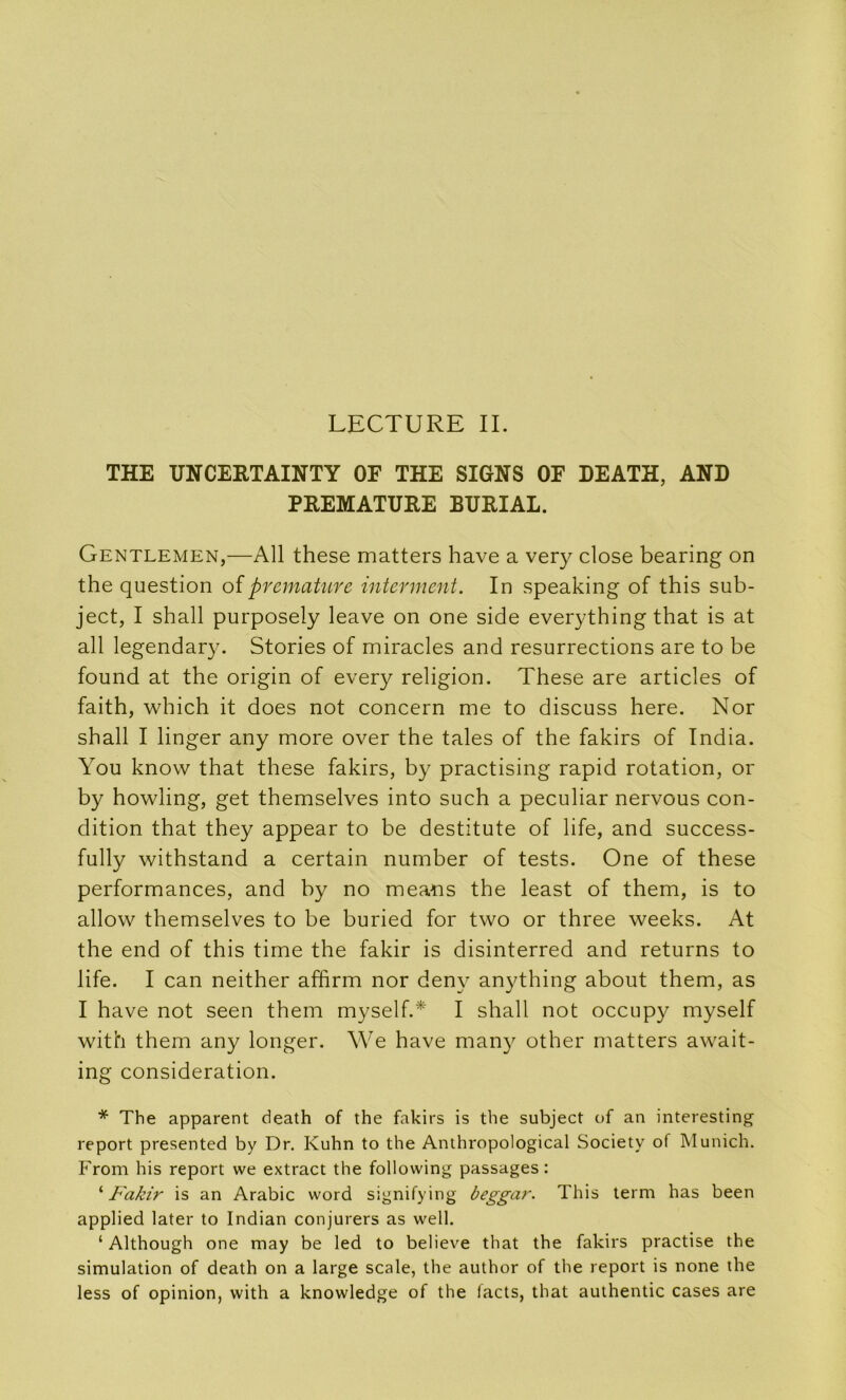 LECTURE IL THE UNCERTAINTY OF THE SIGNS OF DEATH, AND PREMATURE BURIAL. Gentlemen,—Ail these matters hâve a very close bearing on the question oïprématuré interment. In speaking of this sub- ject, I shall purposely leave on one side everything that is at ail legendar3^ Stories of miracles and résurrections are to be found at the origin of every religion. These are articles of faith, which it does not concern me to discuss here. Nor shall I linger any more over the taies of the fakirs of India. You know that these fakirs, by practising rapid rotation, or by howling, get themselves into such a peculiar nervous con- dition that they appear to be destitute of life, and success- fully withstand a certain number of tests. One of these performances, and by no meatis the least of them, is to allow themselves to be buried for two or three weeks. At the end of this time the fakir is disinterred and returns to life. I can neither affirm nor deny anything about them, as I hâve not seen them myself.* I shall not occupy myself with them any longer. We hâve many other matters await- ing considération. * The apparent death of the fakirs is the subject of an interesting report presented by Dr. Kuhn to the Anthropological Society of Munich. From his report we extract the following passages: '‘Fakir is an Arabie word signifying beggar. This lerm bas been applied later to Indian conjurers as well. ‘ Although one may be led to believe that the fakirs practise the simulation of death on a large scale, the author of the report is none the less of opinion, with a knowledge of the facts, that authentic cases are