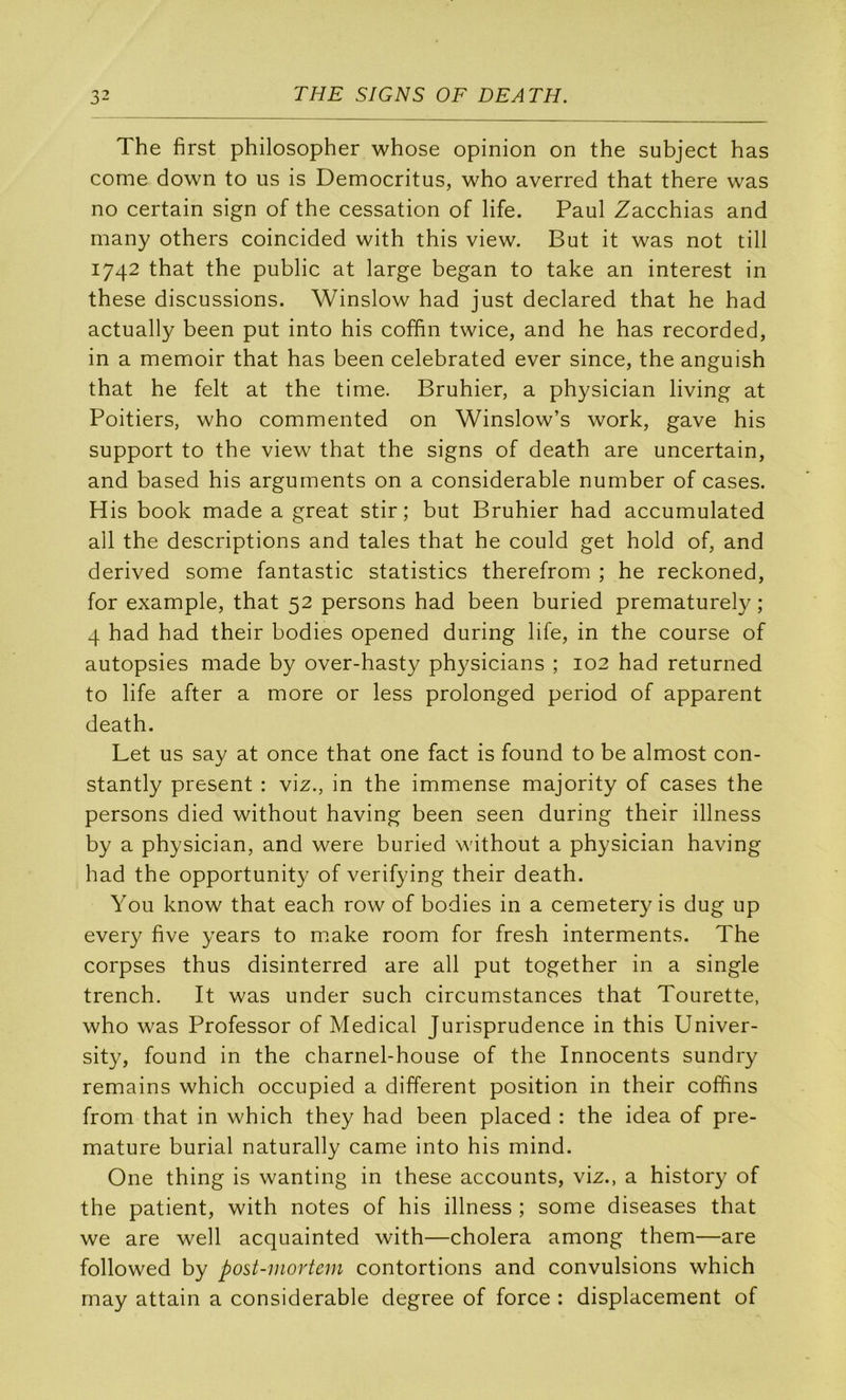 The first philosopher whose opinion on the subject has corne down to us is Democritus, who averred that there was no certain sign of the cessation of life. Paul Zacchias and many others coincided with this view. But it was not till 1742 that the public at large began to take an interest in these discussions. Winslow had just declared that he had actually been put into his cofhn twice, and he has recorded, in a memoir that has been celebrated ever since, the anguish that he felt at the time. Bruhier, a physician living at Poitiers, who commented on Winslow’s work, gave his support to the view that the signs of death are uncertain, and based his arguments on a considérable number of cases. His book made a great stir; but Bruhier had accumulated ail the descriptions and taies that he could get hold of, and derived some fantastic statistics therefrom ; he reckoned, for example, that 52 persons had been buried prematurely ; 4 had had their bodies opened during life, in the course of autopsies made by over-hasty ph}^sicians ; 102 had returned to life after a more or less prolonged period of apparent death. Let us say at once that one fact is found to be almost con- stantly présent : viz., in the immense majority of cases the persons died without having been seen during their illness by a physician, and were buried without a physician having had the opportunity of verifying their death. You know that each row of bodies in a cemetery is dug up every five years to m.ake room for fresh interments. The corpses thus disinterred are ail put together in a single trench. It was under such circumstances that Tourette, who was Professor of Medical Jurisprudence in this Univer- sity, found in the charnel-house of the Innocents sundry remains which occupied a different position in their coffins from that in which they had been placed : the idea of pré- maturé burial naturally came into his mind. One thing is wanting in these accounts, viz., a history of the patient, with notes of his illness ; some diseases that we are well acquainted with—choiera among them—are followed by post-mortem contortions and convulsions which may attain a considérable degree of force : displacement of