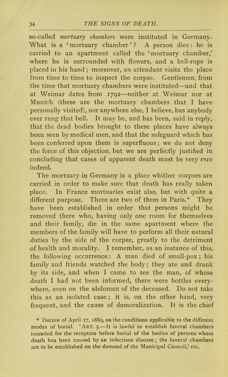 so-called mortuary chamhers were instituted in Germany. What is a ‘ mortuary chamber ’ ? A person dies : he is carried to an apartment called the ‘mortuary chamber,’ where he is surrounded with flowers, and a bell-rope is placed in bis hand ; moreover, an attendant visits the place from time to time to inspect the corpse. Gentlemen, from the time that mortuary chamhers were instituted—and that at Weimar dates from 1792—neither at Weimar nor at Munich (these are the mortuary chamhers that I hâve ' personally visited), nor anywhere else, I helieve, has anyhody ever rung that hell. It may he, and has heen, said in reply, that the dead hodies hrought to these places hâve always heen seen hy medical men, and that the safeguard which has heen conferred upon them is superfluous ; we do not deny the force of this objection, but we are perfectly justified in concluding that cases of apparent death must he very rare indeed. The mortuary in Germany is a place whither corpses are carried in order to make sure that death has really taken place. In France mortuaries exist also, but with quite a different purpose. There are two of them in Paris.* They hâve been established in order that persons might be removed there who, having only one room for themselves and their family, die in the same apartment where the members of the family will hâve to perform ail their natural duties by the side of the corpse, greatly to the détriment of health and morality. I remember, as an instance of this, the following occurrence : A man died of small-pox ; his family and friends watched the body ; they ate and drank by its side, and when I came to see the man, of whose death I had not been informed, there were bottles every- where, even on the abdomen of the deceased. Do not take this as an isolated case ; it is, on the other hand, very frequent, and the cause of demoralization. It is the chief * Decree of April 27, 1889, on the conditions applicable to the different modes of burial. ‘Art. 5.—It is lawful to establish funeral chambers intended for the réception before burial of the bodies of persons whose death has been caused by an infections disease ; the funeral chambers are to be established on the demand of the Municipal Council,’ etc.