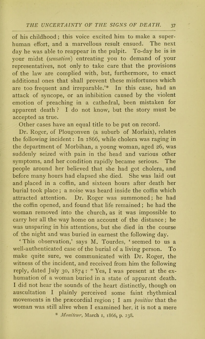of his childhood ; this voice excited hini to make a super- human effort, and a marvellous resuit ensued. The next day he was able to reappear in the pulpit. To-day he is in your midst {sensation) entreating you to demand of your représentatives, not only to take care that the provisions of the law are complied with, but, furthermore, to enact additional ones that shall prevent these misfortunes which are too frequent and irréparable.’* In this case, had an attack of syncope, or an inhibition caused by the violent émotion of preaching in a cathédral, been mistaken for apparent death ? I do not know, but the story must be accepted as true. Other cases hâve an equal title to be put on record. Dr. Roger, of Plougonven (a suburb of Morlaix), relates the following incident : In 1866, while choiera was raging in the department of Morbihan, a young woman, aged 26, was suddenly seized with pain in the head and varions other symptoms, and her condition rapidly became serions. The people around her believed that she had got choiera, and before many hours had elapsed she died. She was laid out and placed in a coffin, and sixteen hours after death her burial took place ; a noise was heard inside the coffin which attracted attention. Dr. Roger was summoned ; he had the coffin opened, and found that life remained ; he had the woman removed into the church, as it was impossible to carry her ail the way home on account of the distance ; he was unsparing in his attentions, but she died in the course of the night and was buried in earnest the following day. ‘ This observation,’ says M. Tourdes, ‘ seemed to us a well-authenticated case of the burial of a living person. To make quite sure, we commmnicated with Dr. Roger, the witness of the incident, and received from him the following reply, dated July 30, 1874 : “ Yes, I was présent at the ex- humation of a woman buried in a State of apparent death. I did not hear the sounds of the heart distinctly, though on auscultation I plainly perceived some faint rhythmical movements in the præcordial région ; I am positive that the woman was still alive when I examined her, it is not a mere * Moniteur, March i, 1866, p. 238.