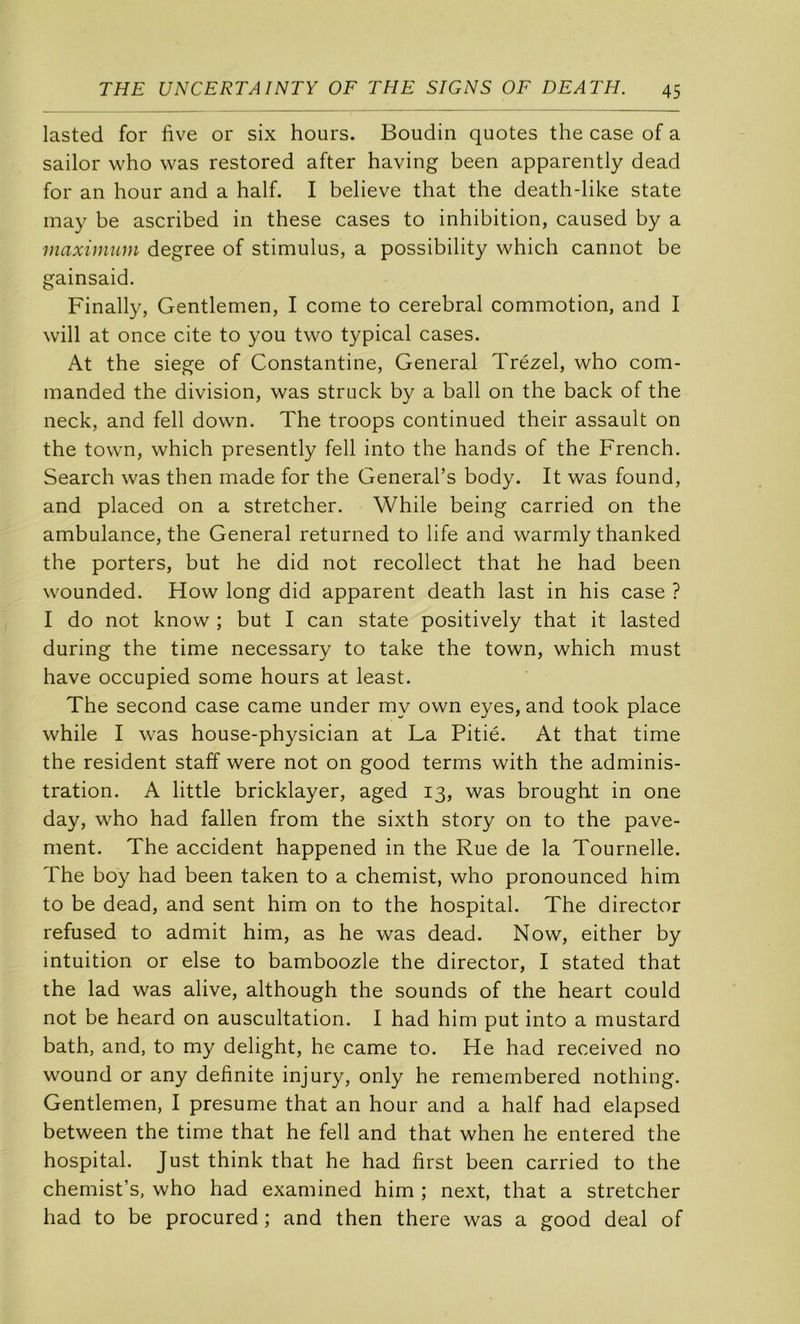 lasted for fîve or six hours. Boudin quotes the case of a sailor who was restored after having been apparently dead for an hour and a half. I believe that the death-like State inay be ascribed in these cases to inhibition, caused by a maximum degree of stimulus, a possibility which cannot be gainsaid. Finally, Gentlemen, I corne to cérébral commotion, and I will at once cite to you two typical cases. At the siégé of Constantine, General Trézel, who com- manded the division, was struck by a bail on the back of the neck, and fell down. The troops continued their assault on the town, which presently fell into the hands of the French. Search was then made for the General’s body. It was found, and placed on a stretcher. While being carried on the ambulance, the General returned to life and warmly thanked the porters, but he did not recollect that he had been wounded. How long did apparent death last in his case ? I do not know ; but I can State positively that it lasted during the time necessary to take the town, which must hâve occupied some hours at least. The second case came under my own eyes, and took place while I was house-physician at La Pitié. At that time the résident staff were not on good terms with the adminis- tration. A little bricklayer, aged 13, was brought in one day, who had fallen from the sixth story on to the pave- ment. The accident happened in the Rue de la Tournelle. The boy had been taken to a chemist, who pronounced him to be dead, and sent him on to the hospital. The director refused to admit him, as he was dead. Now, either by intuition or else to bamboozle the director, I stated that the lad was alive, although the sounds of the heart could not be heard on auscultation. I had him put into a mustard bath, and, to my delight, he came to. He had received no wound or any definite injury, only he remembered nothing. Gentlemen, I présumé that an hour and a half had elapsed between the time that he fell and that when he entered the hospital. Just think that he had first been carried to the chemist’s, who had examined him ; next, that a stretcher had to be procured ; and then there was a good deal of