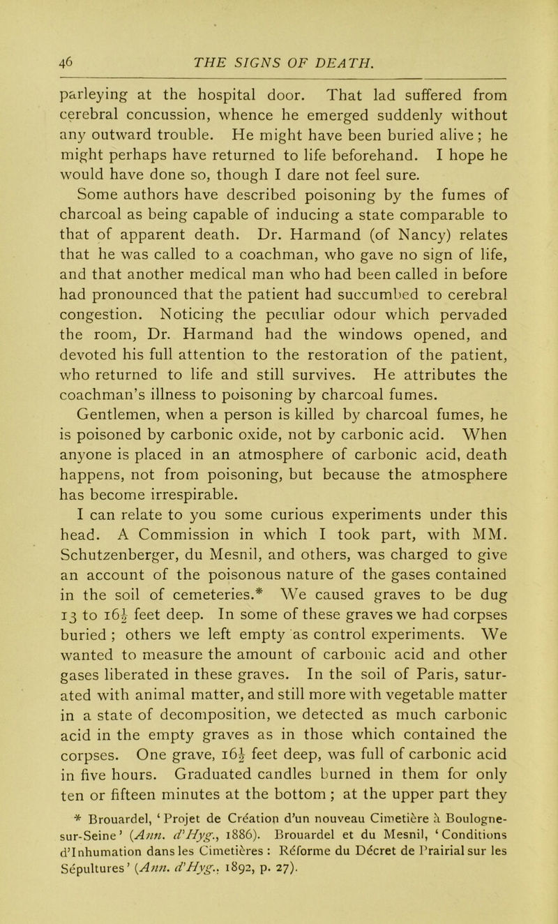 parleying at the hospital door. That lad suffered from cérébral concussion, whence he emerged suddenly without any outward trouble. He might hâve been buried alive ; he might perhaps hâve returned to life beforehand. I hope he would hâve done so, though I dare not feel sure. Some authors hâve described poisoning by the fumes of charcoal as being capable of inducing a State comparable to that of apparent death. Dr. Harmand (of Nancy) relates that he was called to a coachman, who gave no sign of life, and that another medical man who had been called in before had pronounced that the patient had succumbed to cérébral congestion. Noticing the peculiar odour which pervaded the room, Dr. Harmand had the Windows opened, and devoted his full attention to the restoration of the patient, who returned to life and still survives. He attributes the coachman’s illness to poisoning by charcoal fumes. Gentlemen, when a person is killed by charcoal fumes, he is poisoned by carbonic oxide, not by carbonic acid. When anyone is placed in an atmosphère of carbonic acid, death happens, not from poisoning, but because the atmosphère has become irrespirable. I can relate to you some curious experiments under this head. A Commission in which I took part, with MM. Schutzenberger, du Mesnil, and others, was charged to give an account of the poisonous nature of the gases contained in the soil of cemeteries.* We caused graves to be dug 13 to i6h feet deep. In some of these graves we had corpses buried ; others we left empty as control experiments. We wanted to measure the amount of carbonic acid and other gases liberated in these graves. In the soil of Paris, satur- ated with animal matter, and still more with vegetable matter in a State of décomposition, we detected as much carbonic acid in the empty graves as in those which contained the corpses. One grave, 16J feet deep, was full of carbonic acid in five hours. Graduated candies burned in them for only ten or fifteen minutes at the bottom ; at the upper part they * Brouardel, ‘ Projet de Création d’un nouveau Cimetière à Boulogne- sur-Seine’ {Ami. (fHyg., 1886). Brouardel et du Mesnil, ‘Conditions d’inhumation dans les Cimetières : Réforme du Décret de Prairial sur les Sépultures’ {Ami. cVHyg.. 1892, p. 27).