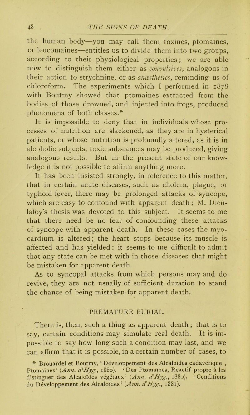 the human body—you may call them toxines, ptomaines, or leacomaines—entitles us to divide them into two groups, according to their physiological properties ; we are able now to distinguish them either as convulsives, analogous in their action to strychnine, or as anœsthctics, reminding us of chloroform. The experiments which I performed in 1878 with Boutmy showed that ptomaines extracted from the bodies of those drowned, and injected into frogs, produced phenomena of both classes.* It is impossible to deny that in individuals whose pro- cesses of nutrition are slackened, as they are in hysterical patients, or whose nutrition is profoundly altered, as it is in alcoholic subjects, toxic substances may be produced, giving analogous results. But in the présent state of our know- ledge it is not possible to affirm anything more. It has been insisted strongly, in reference to this matter, that in certain acute diseases, such as choiera, plague, or typhoid fever, there may be prolonged attacks of syncope, which are easy to confound with apparent death ; M. Dieu- lafoy’s thesis was devoted to this subject. It seems to me that there need be no fear of confounding these attacks of syncope with apparent death. In these cases the myo- cardium is altered ; the heart stops because its muscle is affected and has yielded : it seems to me difhcult to admit that any state can be met with in those diseases that might be mistaken for apparent death. As to syncopal attacks from which persons may and do revive, they are not usually of sufficient duration to stand the chance of being mistaken for apparent death. I PREMATURE BURIAL. There is, then, such a thing as apparent death ; that is to say, certain conditions may simulate real death. It is im- possible to say how long such a condition may last, and we can afhrm that it is possible, in a certain number of cases, to * Brouardel et Boutmy, ‘ Développement des Alcaloïdes cadavérique , Ptomaines’ {Ann. d^Hyg., 1880). ‘ Des Ptomaïnes, Reactif propre à les distinguer des Alcaloïdes végétaux’ {Ann. d'Hyg., 1880). ‘Conditions du Développement des Alcaloïdes’ {An?i. d'Hyg., 1881).