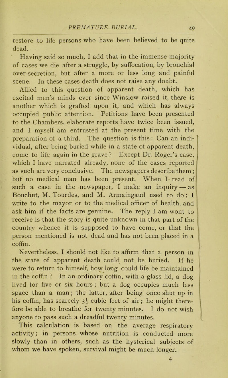 PREMATURE DU RI AL. restore to life persons who hâve been believed to be quite dead. Having said so much, I add that in the immense majority of cases we die after a struggle, by suffocation, by bronchial over-secretion, but after a more or less long and painful scene. In these cases death does not raise any doubt. Allied to this question of apparent death, which has excited men’s minds ever since Winslow raised it, the^-e is another which is grafted upon it, and which has always occupied public attention. Pétitions hâve been presented to the Chambers, elaborate reports hâve twice been issued, and I myself am entrusted at the présent time with the préparation of a third. The question is this : Can an indi- vidual, after being buried while in a State of apparent death, corne to life again in the grave ? Except Dr. Roger’s case, which I hâve narrated already, none of the cases reported j as such are very conclusive. The newspapers describe them ; i but no medical man has been présent. When I read of' such a case in the newspaper, I make an inquiry — as Bouchut, M. Tourdes, and M. Armaingaud used to do ; I Write to the mayor or to the medical officer of health, and ask him if the facts are genuine. The reply I am wont to reçoive is that the story is quite unknown in that part of the » country whence it is supposed to hâve corne, or that the . person mentioned is not dead and has not been placed in a ; coffin. Nevertheless, I should not like to affirm that a person in the State of apparent death could not be buried. If he ' were to return to himself, how long could life be maintained in the coffin ? In an ordinary coffin, with a glass lid, a dog lived for five or six hours ; but a dog occupies much less i space than a man ; the latter, after being once shut up in \ his coffin, has scarcely 3 J cubic feet of air ; he might there- fore be able to breathe for twenty minutes. I do not wish ' anyone to pass such a dreadful twenty minutes. ‘ This calculation is based on the average respiratory activity; in persons whose nutrition is conducted more slowly than in others, such as the hysterical subjects of whom we hâve spoken, survival might be much longer. 4