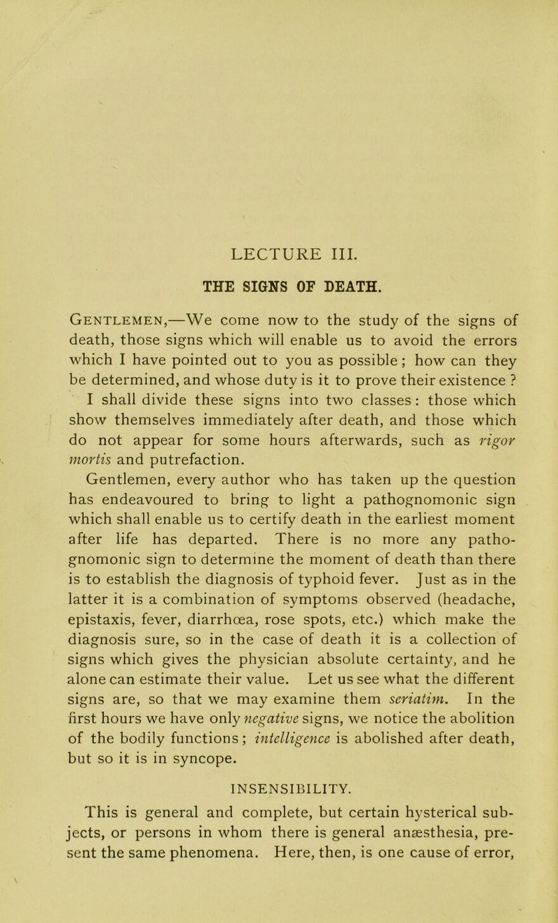 THE SIGNS OF DEATH. Gentlemen,—We corne now to the study of the signs of death, those signs which will enable us to avoid the errors which I hâve pointed out to you as possible ; how can they be determined, and whose duty is it to prove their existence ? I shall divide these signs into two classes : those which show themselves immediately after death, and those which do not appear for some hours afterwards, such as l'igov niortis and putréfaction. Gentlemen, every author who has taken up the question has endeavoured to bring to light a pathognomonic sign which shall enable us to certify death in the earliest moment after life has departed. There is no more any patho- gnomonic sign to determme the moment of death than there is to establish the diagnosis of typhoid fever. Just as in the latter it is a combination of symptoms observed (headache, épistaxis, fever, diarrhœa, rose spots, etc.) which make the diagnosis sure, so in the case of death it is a collection of signs which gives the physician absolute certainty, and he alone can estimate their value. Let us see what the different signs are, so that we may examine them seriatim. In the first hours we hâve on\y négative signs, we notice the abolition of the bodily functions; intelligence is abolished after death, but so it is in syncope. INSENSIBILITY. This is general and complété, but certain hysterical sub- jects, or persons in whom there is general anæsthesia, pré- sent the same phenomena. Here, then, is one cause of error,