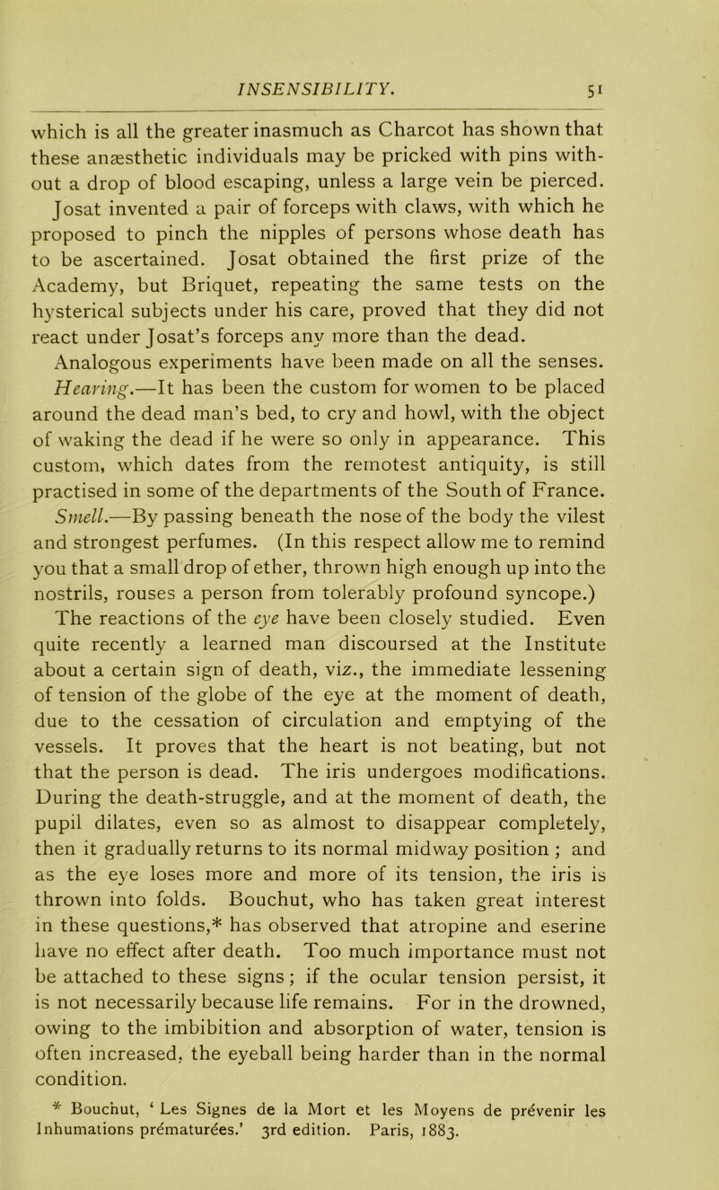 which is ail the greater inasmuch as Charcot has shown that these anæsthetic individuals may be pricked with pins with- out a drop of blood escaping, unless a large vein be pierced. J osât invented a pair of forceps with claws, with which he proposed to pinch the nipples of persons whose death has to be ascertained. Josat obtained the first prize of the Academy, but Briquet, repeating the same tests on the hysterical subjects under his care, proved that they did not react under Josat’s forceps any more than the dead. Analogous experiments hâve been made on ail the senses. Hearing.—It has been the custom for women to be placed around the dead man’s bed, to cry and howl, with the object of waking the dead if he were so only in appearance. This custom, which dates from the remotest antiquity, is still practised in some of the departments of the South of France. Smell.—By passing beneath the nose of the body the vilest and strongest perfumes. (In this respect allow me to remind you that a small drop of ether, thrown high enough up into the nostrils, rouses a person from tolerably profound syncope.) The reactions of the eye hâve been closely studied. Even quite recently a learned man discoursed at the Institute about a certain sign of death, viz., the immédiate lessening of tension of the globe of the eye at the moment of death, due to the cessation of circulation and emptying of the vessels. It proves that the heart is not beating, but not that the person is dead. The iris undergoes modifications. During the death-struggle, and at the moment of death, the pupil dilates, even so as almost to disappear completely, then it gradually returns to its normal midway position ; and as the eye loses more and more of its tension, the iris is thrown into folds. Bouchut, who has taken great interest in these questions,* has observed that atropine and eserine hâve no effect after death. Too much importance must not be attached to these signs ; if the ocular tension persist, it is not necessarily because life remains. For in the drowned, owing to the imbibition and absorption of water, tension is often increased, the eyeball being barder than in the normal condition. * Bouchut, ‘ Les Signes de la Mort et les Moyens de prévenir les Inhumations prématurées.’ 3rd édition. Paris, 1883.