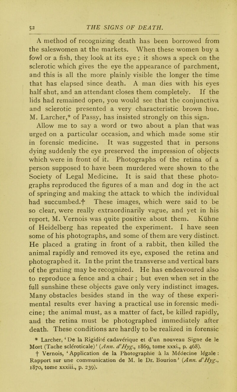 A method of recognizing death has been borrowed from the saleswomen at the markets. When these women buy a fowl or a fish, they look at its eye ; it shows a speck on the sclerotic which gives the eye the appearance of parchment, and this is ail the more plainly visible the longer the time that has elapsed since death. A man dies with his eyes half shut, and an attendant closes them completely. If the lids had remained open, you would see that the conjunctiva and sclerotic presented a very characteristic brown hue. M. Larcher,* of Passy, has insisted strongly on this sign. Allow me to say a word or two about a plan that was urged on a particular occasion, and which made some stir in forensic medicine. It was suggested that in persons dying suddenly the eye preserved the impression of objects which were in front of it. Photographs of the retina of a person supposed to hâve been murdered were shown to the Society of Legal Medicine. It is said that these photo- graphs reproduced the figures of a man and dog in the act of springing and making the attack to which the individual had succumbed.i' These images, which were said to be so clear, were really extraordinarily vague, and yet in his report, M. Vernois was quite positive about them. Kühne of Heidelberg has repeated the experiment. I hâve seen some of his photographs, and some of them are very distinct. He placed a grating in front of a rabbit, then killed the animal rapidly and removed its eye, exposed the retina and photographed it. In the print the transverse and vertical bars of the grating may be recognized. He has endeavoured also to reproduce a fence and a chair ; but even when set in the full sunshine these objects gave only very indistinct images. Many obstacles besides stand in the way of these experi- mental results ever having a practical use in forensic medi- cine; the animal must, as a matter of fact, be killed rapidly, and the retina must be photographed immediately after death. These conditions are hardly to be realized in forensic * Larcher, ‘De la Rigidité cadavérique et d’un nouveau Signe de le Mort (Tache scléroticale) ’ {A?m. cTHyg.^ 1869, tome xxxi., p. 468). f Vernois, ‘ Application de la Photographie à la Médecine légale : Rapport sur une communication de M. le Dr. Bourion’ {Ann. d'Hyg., 1870, tome xxxiii., p. 239).